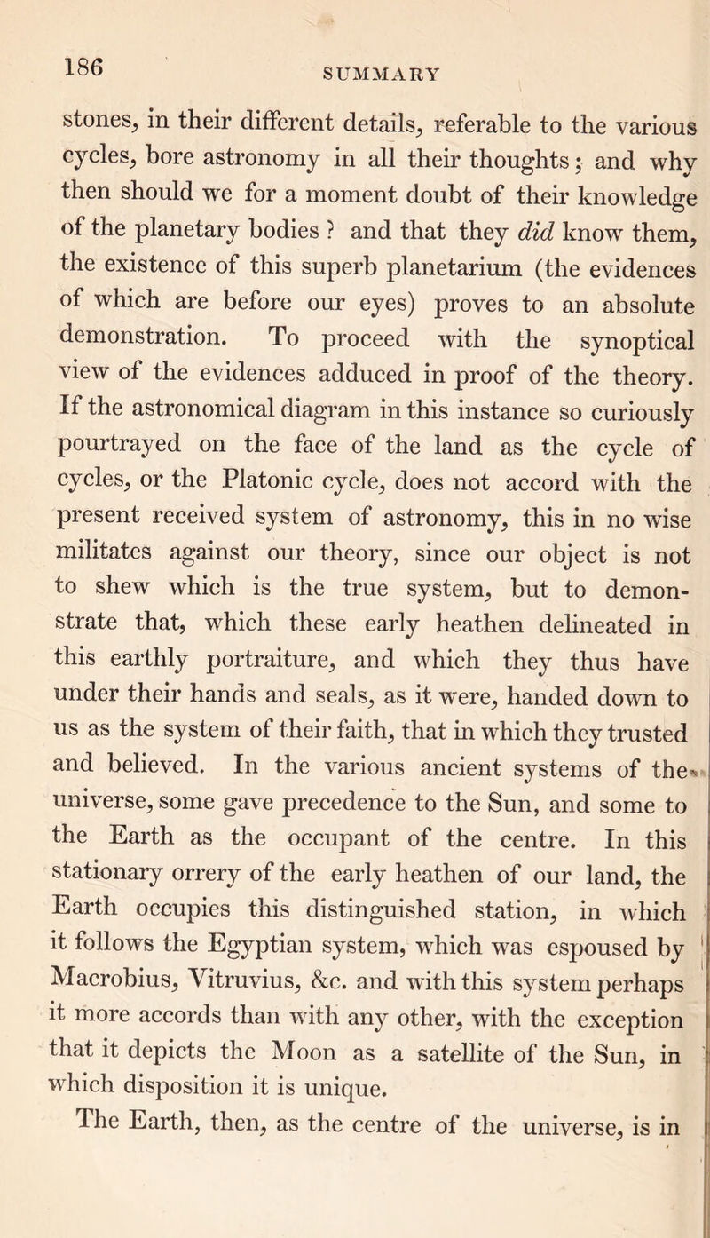 SUMMARY stones, in their different details, referable to the various cycles, bore astronomy in all their thoughts; and why then should we for a moment doubt of their knowledge of the planetary bodies ? and that they did know them, the existence of this superb planetarium (the evidences of which are before our eyes) proves to an absolute demonstration. To proceed with the synoptical view of the evidences adduced in proof of the theory. If the astronomical diagram in this instance so curiously pourtrayed on the face of the land as the cycle of cycles, or the Platonic cycle, does not accord with the present received system of astronomy, this in no wise militates against our theory, since our object is not to shew which is the true system, but to demon- strate that, which these early heathen delineated in this earthly portraiture, and which they thus have under their hands and seals, as it were, handed down to us as the system of their faith, that in which they trusted and believed. In the various ancient systems of the** universe, some gave precedence to the Sun, and some to the Earth as the occupant of the centre. In this stationary orrery of the early heathen of our land, the Earth occupies this distinguished station, in which it follows the Egyptian system, which was espoused by Macrobius, Vitruvius, &c. and with this system perhaps it more accords than with any other, with the exception that it depicts the Moon as a satellite of the Sun, in which disposition it is unique. The Earth, then, as the centre of the universe, is in
