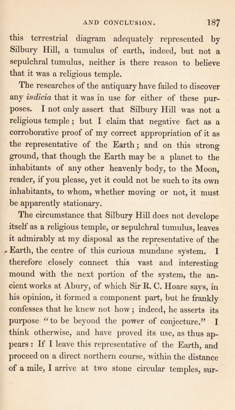 this terrestrial diagram adequately represented by Silbury Hill, a tumulus of earth, indeed, but not a sepulchral tumulus, neither is there reason to believe that it was a religious temple. The researches of the antiquary have failed to discover any indicia that it was in use for either of these pur- poses. I not only assert that Silbury Hill was not a religious temple; but I claim that negative fact as a corroborative proof of my correct appropriation of it as the representative of the Earth; and on this strong ground, that though the Earth may be a planet to the inhabitants of any other heavenly body, to the Moon, reader, if you please, yet it could not be such to its own inhabitants, to whom, whether moving or not, it must be apparently stationary. The circumstance that Silbury Hill does not develope itself as a religious temple, or sepulchral tumulus, leaves it admirably at my disposal as the representative of the Earth, the centre of this curious mundane system. I therefore closely connect this vast and interesting mound with the next portion of the system, the an- cient works at Abury, of which Sir R. C. Hoare says, in his opinion, it formed a component part, but he frankly confesses that he knew not how; indeed, he asserts its purpose ato be beyond the power of conjecture.” I think otherwise, and have proved its use, as thus ap- pears : If I leave this representative of the Earth, and proceed on a direct northern course, within the distance
