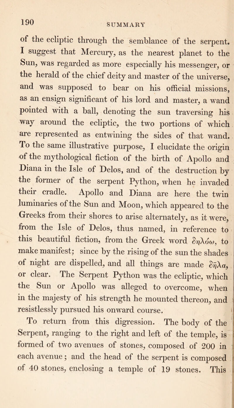 SUMMARY of the ecliptic through the semblance of the serpent. I suggest that Mercury, as the nearest planet to the Sun, was regarded as more especially his messenger, or the herald of the chief deity and master of the universe, and was supposed to bear on his official missions, as an ensign significant of his lord and master, a wand pointed with a ball, denoting the sun traversing his way around the ecliptic, the two portions of which are represented as entwining the sides of that wand. To the same illustrative purpose, I elucidate the origin of the mythological fiction of the birth of Apollo and Diana in the Isle of Delos, and of the destruction by the former of the serpent Python, when he invaded their cradle. Apollo and Diana are here the twin luminaries of the Sun and Moon, which appeared to the Greeks from their shores to arise alternately, as it were, from the Isle of Delos, thus named, in reference to this beautiful fiction, from the Greek word grjAow, to make manifest; since by the rising of the sun the shades of night are dispelled, and all things are made &r/Aa, or clear. The Serpent Python was the ecliptic, which the Sun or Apollo was alleged to overcome, when in the majesty of his strength he mounted thereon, and \ resistlessly pursued his onward course. i To return from this digression. The body of the Serpent, ranging to the right and left of the temple , is formed of two avenues of stones, composed of 200 in each avenue; and the head of the serpent is composed of 40 stones, enclosing a temple of 19 stones. This