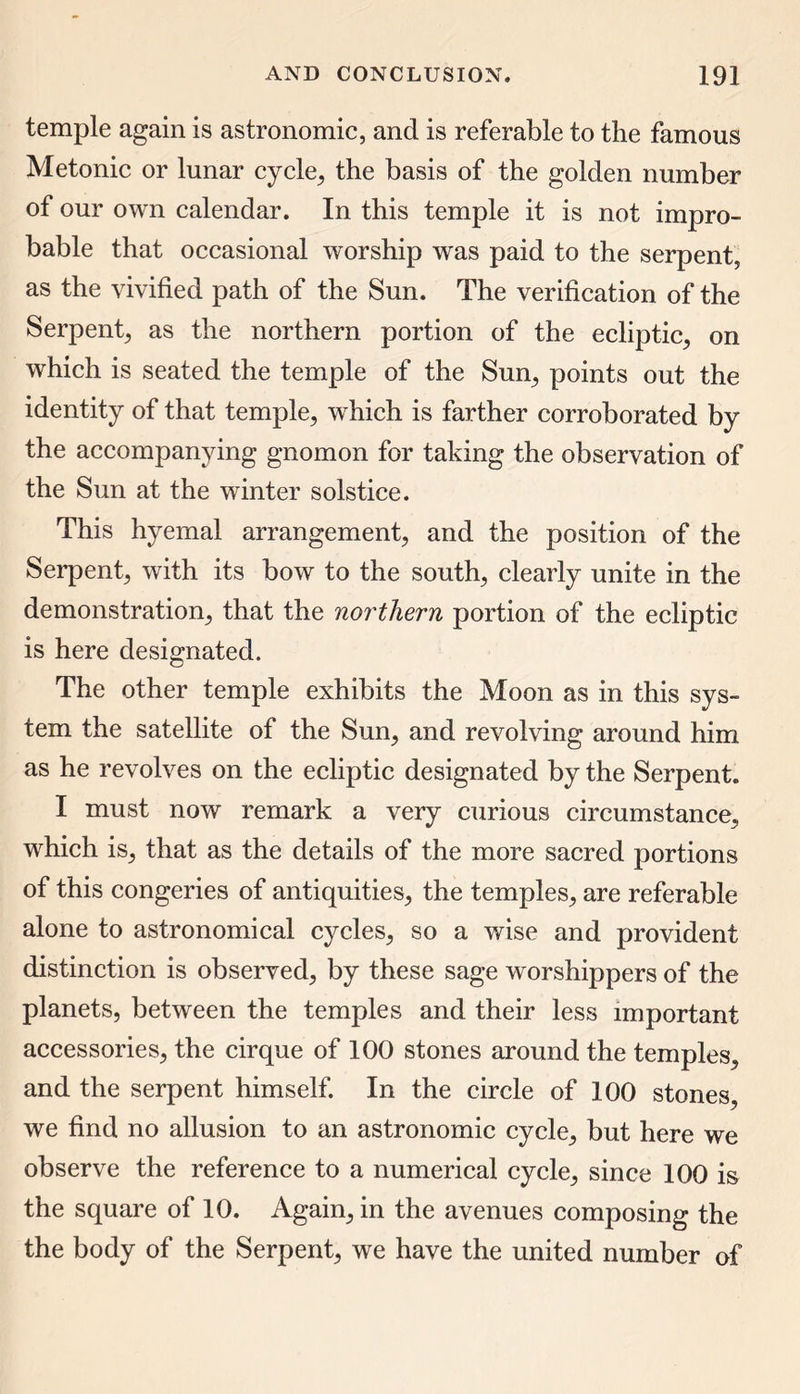 temple again is astronomic, and is referable to the famous Metonic or lunar cycle, the basis of the golden number of our own calendar. In this temple it is not impro- bable that occasional worship was paid to the serpent, as the vivified path of the Sun. The verification of the Serpent, as the northern portion of the ecliptic, on which is seated the temple of the Sun, points out the identity of that temple, which is farther corroborated by the accompanying gnomon for taking the observation of the Sun at the winter solstice. This hyemal arrangement, and the position of the Serpent, with its bow to the south, clearly unite in the demonstration, that the northern portion of the ecliptic is here designated. The other temple exhibits the Moon as in this sys- tem the satellite of the Sun, and revolving around him as he revolves on the ecliptic designated by the Serpent. I must now remark a very curious circumstance, which is, that as the details of the more sacred portions of this congeries of antiquities, the temples, are referable alone to astronomical cycles, so a wise and provident distinction is observed, by these sage worshippers of the planets, between the temples and their less important accessories, the cirque of 100 stones around the temples, and the serpent himself. In the circle of 100 stones, we find no allusion to an astronomic cycle, but here we observe the reference to a numerical cycle, since 100 is the square of 10. Again, in the avenues composing the the body of the Serpent, we have the united number of