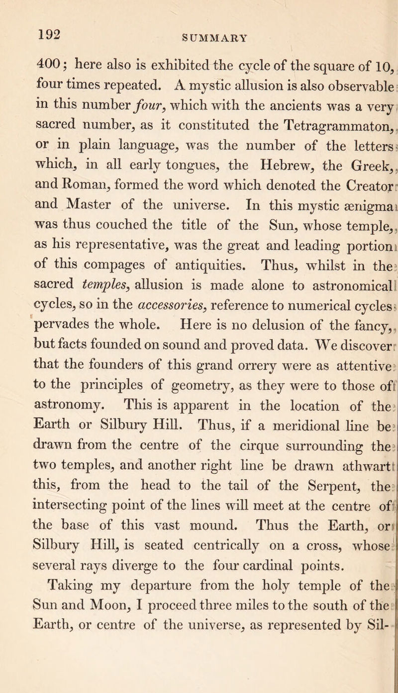 400; here also is exhibited the cycle of the square of 10, four times repeated. A mystic allusion is also observable in this number four, which with the ancients was a very sacred number, as it constituted the Tetragrammaton, or in plain language, was the number of the letters which, in all early tongues,, the Hebrew, the Greek,, and Roman, formed the word which denoted the Creator and Master of the universe. In this mystic aenigmai was thus couched the title of the Sun, whose temple, as his representative, was the great and leading portioni of this compages of antiquities. Thus, whilst in thei sacred temples, allusion is made alone to astronomical cycles, so in the accessories, reference to numerical cycles pervades the whole. Here is no delusion of the fancy, but facts founded on sound and proved data. We discoverr that the founders of this grand orrery were as attentive to the principles of geometry, as they were to those ofi astronomy. This is apparent in the location of the 3 Earth or Silbury Hill. Thus, if a meridional line be? drawn from the centre of the cirque surrounding the two temples, and another right line be drawn athwart! i this, from the head to the tail of the Serpent, the intersecting point of the lines will meet at the centre of 1 the base of this vast mound. Thus the Earth, on Silbury Hill, is seated centrically on a cross, whose several rays diverge to the four cardinal points. Taking my departure from the holy temple of the Sun and Moon, I proceed three miles to the south of the Earth, or centre of the universe, as represented by Sil-