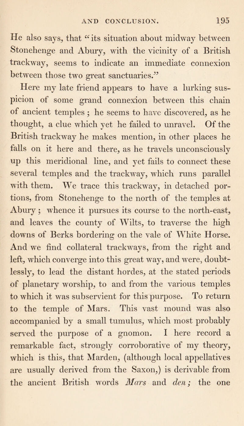 He also says, that “its situation about midway between Stonehenge and Abury, with the vicinity of a British trackway, seems to indicate an immediate connexion between those two great sanctuaries/5 Here my late friend appears to have a lurking sus- picion of some grand connexion between this chain of ancient temples ; he seems to have discovered, as he thought, a clue which yet he failed to unravel. Of the British trackway he makes mention, in other places he falls on it here and there, as he travels unconsciously up this meridional line, and yet fails to connect these several temples and the trackway, which runs parallel with them. We trace this trackway, in detached por- tions, from Stonehenge to the north of the temples at Abury ; whence it pursues its course to the north-east, and leaves the county of Wilts, to traverse the high downs of Berks bordering on the vale of White Horse. And we find collateral trackways, from the right and left, which converge into this great way, and were, doubt- lessly, to lead the distant hordes, at the stated periods of planetary worship, to and from the various temples to which it was subservient for this purpose. To return to the temple of Mars. This vast mound was also accompanied by a small tumulus, which most probably served the purpose of a gnomon. I here record a remarkable fact, strongly corroborative of my theory, which is this, that Marden, (although local appellatives are usually derived from the Saxon,) is derivable from the ancient British words Mars and den; the one