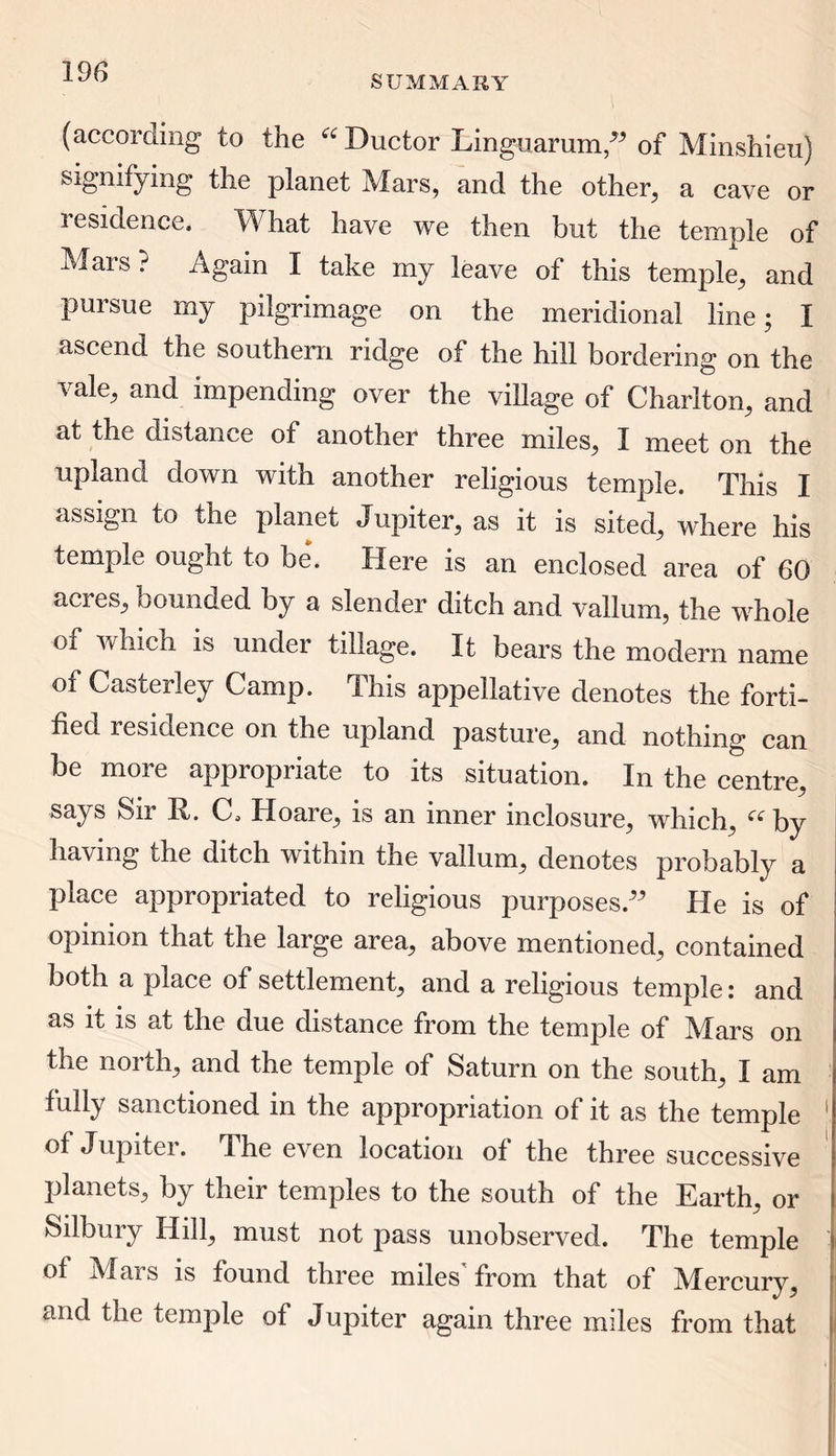 SUMMARY (according to the “Ductor Linguarum,” of Minshieu) signifying the planet Mars, and the other, a cave or residence. What have we then but the temple of Mais? Again I take my leave of this temple, and pursue my pilgrimage on the meridional line; I ascend the southern ridge of the hill bordering on the vale, and impending over the village of Charlton, and at the distance of another three miles, I meet on the upland down with another religious temple. This I assign to the planet Jupiter, as it is sited, where his temple ought to be. Here is an enclosed area of 60 acres, bounded by a slender ditch and vallum, the whole of which is under tillage. It bears the modem name of Casterley Camp. This appellative denotes the forti- fied residence on the upland pasture, and nothing can be more appropriate to its situation. In the centre, says Sir R. C. Hoare, is an inner inclosure, which, “ by having the ditch within the vallum, denotes probably a place appropriated to religious purposes.” He is of opinion that the large area, above mentioned, contained both a place of settlement, and a religious temple: and as it is at the due distance from the temple of Mars on the north, and the temple of Saturn on the south, I am fully sanctioned in the appropriation of it as the temple of Jupitei. T. he even location of the three successive planets, by their temples to the south of the Earth, or Silbury Hill, must not pass unobserved. The temple of Mars is found three miles'from that of Mercury, and the temple of Jupiter again three miles from that