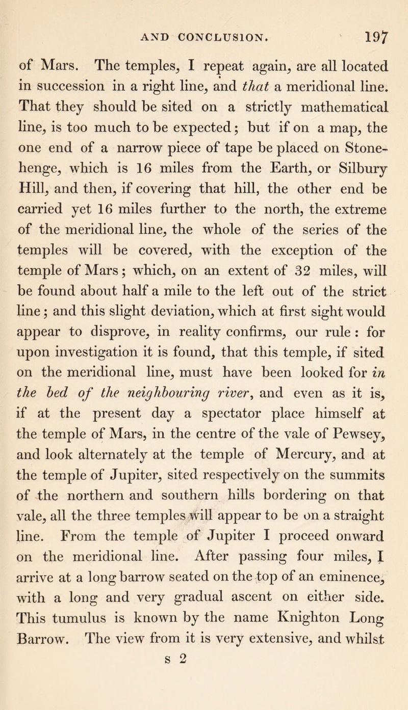 of Mars. The temples, I repeat again, are all located » in succession in a right line, and that a meridional line. That they should be sited on a strictly mathematical line, is too much to be expected; but if on a map, the one end of a narrow piece of tape be placed on Stone- henge, which is 16 miles from the Earth, or Silbury Hill, and then, if covering that hill, the other end be carried yet 16 miles further to the north, the extreme of the meridional line, the whole of the series of the temples will be covered, with the exception of the temple of Mars; which, on an extent of 32 miles, will be found about half a mile to the left out of the strict line; and this slight deviation, which at first sight would appear to disprove, in reality confirms, our rule : for upon investigation it is found, that this temple, if sited on the meridional line, must have been looked for in the bed of the neighbouring river, and even as it is, if at the present day a spectator place himself at the temple of Mars, in the centre of the vale of Pewsey, and look alternately at the temple of Mercury, and at the temple of Jupiter, sited respectively on the summits of the northern and southern hills bordering on that vale, all the three temples will appear to be on a straight line. From the temple of Jupiter I proceed onward on the meridional line. After passing four miles, I arrive at a long barrow seated on the top of an eminence, with a long and very gradual ascent on either side. This tumulus is known by the name Knighton Long Barrow. The view from it is very extensive, and whilst s 2