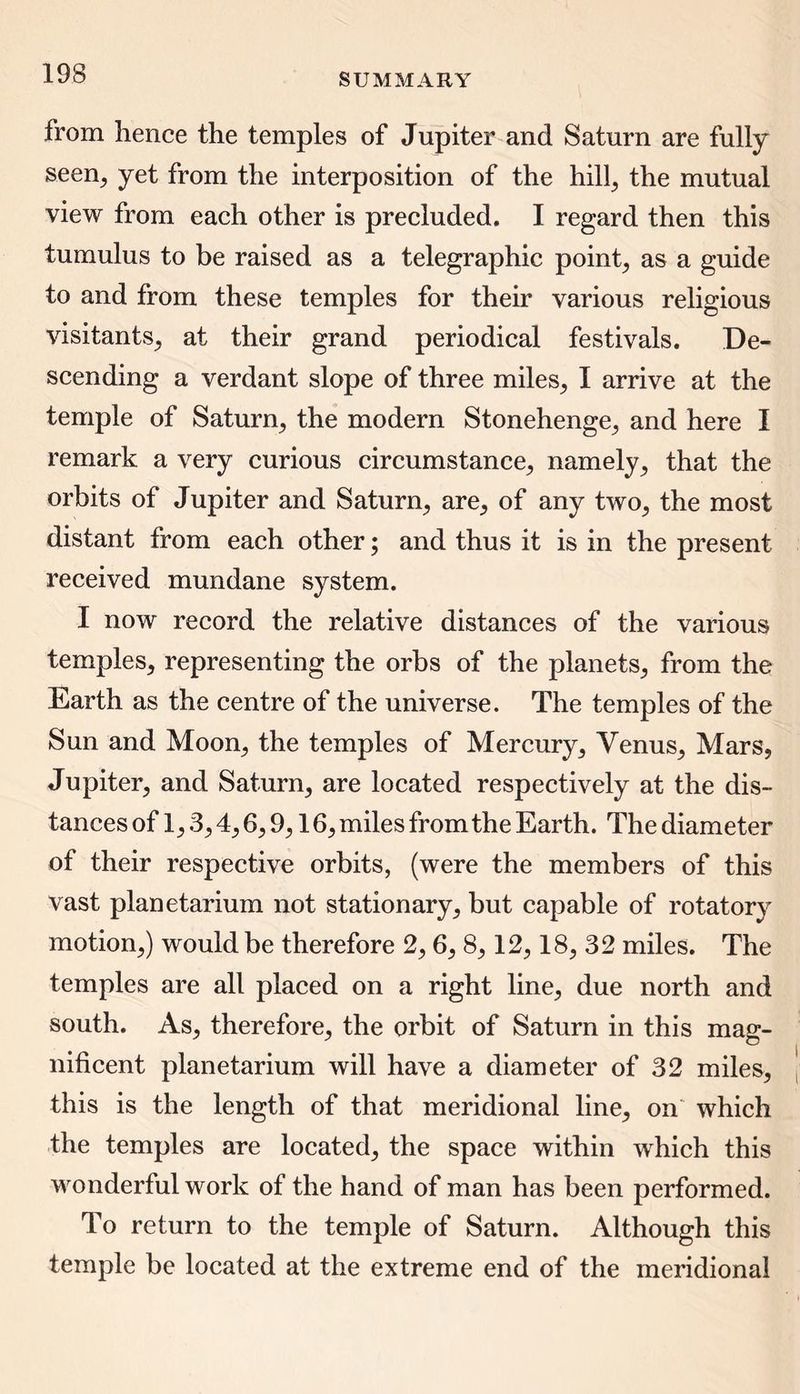 from hence the temples of Jupiter and Saturn are fully seen, yet from the interposition of the hill, the mutual view from each other is precluded. I regard then this tumulus to be raised as a telegraphic point, as a guide to and from these temples for their various religious visitants, at their grand periodical festivals. De- scending a verdant slope of three miles, I arrive at the temple of Saturn, the modern Stonehenge, and here I remark a very curious circumstance, namely, that the orbits of Jupiter and Saturn, are, of any two, the most distant from each other; and thus it is in the present received mundane system. I now record the relative distances of the various temples, representing the orbs of the planets, from the Earth as the centre of the universe. The temples of the Sun and Moon, the temples of Mercury, Venus, Mars, Jupiter, and Saturn, are located respectively at the dis- tances of 1,3,4,6,9,16, miles from the Earth. The diameter of their respective orbits, (were the members of this vast planetarium not stationary, but capable of rotatory motion,) would be therefore 2, 6, 8,12,18, 32 miles. The temples are all placed on a right line, due north and south. As, therefore, the orbit of Saturn in this mag- nificent planetarium will have a diameter of 32 miles, this is the length of that meridional line, on which the temples are located, the space within which this wonderful work of the hand of man has been performed. To return to the temple of Saturn. Although this temple be located at the extreme end of the meridional