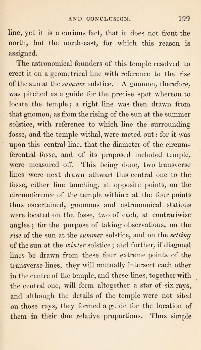 line, yet it is a curious fact, that it does not front the norths but the north-east; for which this reason is assigned. The astronomical founders of this temple resolved to erect it on a geometrical line with reference to the rise of the sun at the summer solstice. A gnomon; therefore; was pitched as a guide for the precise spot whereon to locate the temple; a right line was then drawn from that gnomon; as from the rising of the sun at the summer solstice; with reference to which line the surrounding fosse; and the temple withal; were meted out: for it was upon this central line; that the diameter of the circum- ferential fosse; and of its proposed included temple; were measured off. This being done; two transverse lines were next drawn athwart this central one to the fosse; either line touching; at opposite points, on the circumference of the temple within: at the four points thus ascertained, gnomons and astronomical stations were located on the fosse, two of each, at contrariwise angles ; for the purpose of taking observations, on the rise of the sun at the summer solstice, and on the setting of the sun at the winter solstice; and further, if diagonal lines be drawn from these four extreme points of the transverse lines, they will mutually intersect each other in the centre of the temple, and these lines, together with the central one, will form altogether a star of six rays, and although the details of the temple were not sited on those rays, they formed a guide for the location of them in their due relative proportions. Thus simple