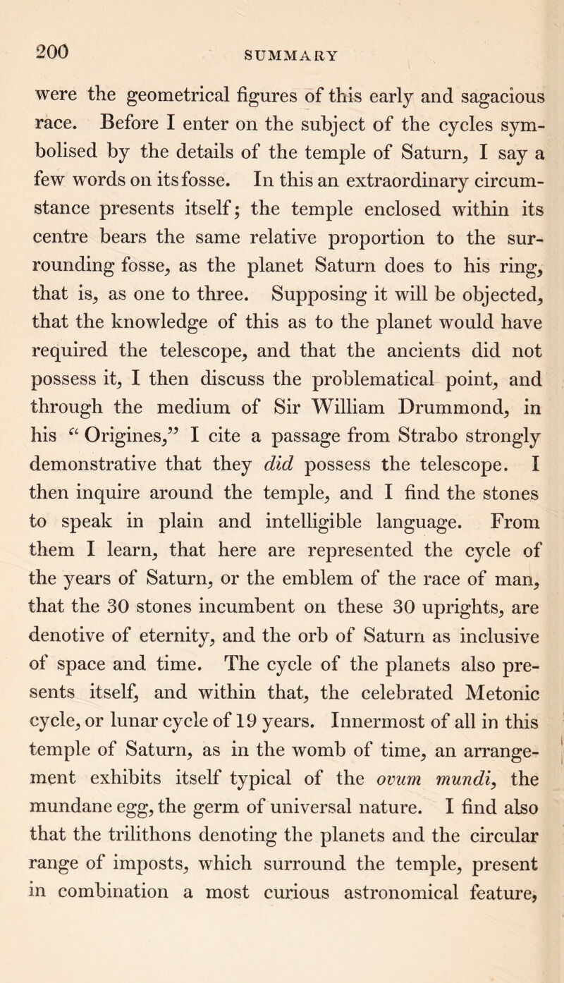 were the geometrical figures of this early and sagacious race. Before I enter on the subject of the cycles sym- bolised by the details of the temple of Saturn, I say a few words on its fosse. In this an extraordinary circum- stance presents itself; the temple enclosed within its centre bears the same relative proportion to the sur- rounding fosse, as the planet Saturn does to his ring, that is, as one to three. Supposing it will be objected, that the knowledge of this as to the planet would have required the telescope, and that the ancients did not possess it, I then discuss the problematical point, and through the medium of Sir William Drummond, in his et Origines,” I cite a passage from Strabo strongly demonstrative that they did possess the telescope. I then inquire around the temple, and I find the stones to speak in plain and intelligible language. From them I learn, that here are represented the cycle of the years of Saturn, or the emblem of the race of man, that the 30 stones incumbent on these 30 uprights, are denotive of eternity, and the orb of Saturn as inclusive of space and time. The cycle of the planets also pre- sents itself, and within that, the celebrated Metonic cycle, or lunar cycle of 19 years. Innermost of all in this temple of Saturn, as in the womb of time, an arrange- ment exhibits itself typical of the ovum mundi, the mundane egg, the germ of universal nature. I find also that the trilithons denoting the planets and the circular range of imposts, which surround the temple, present in combination a most curious astronomical feature,