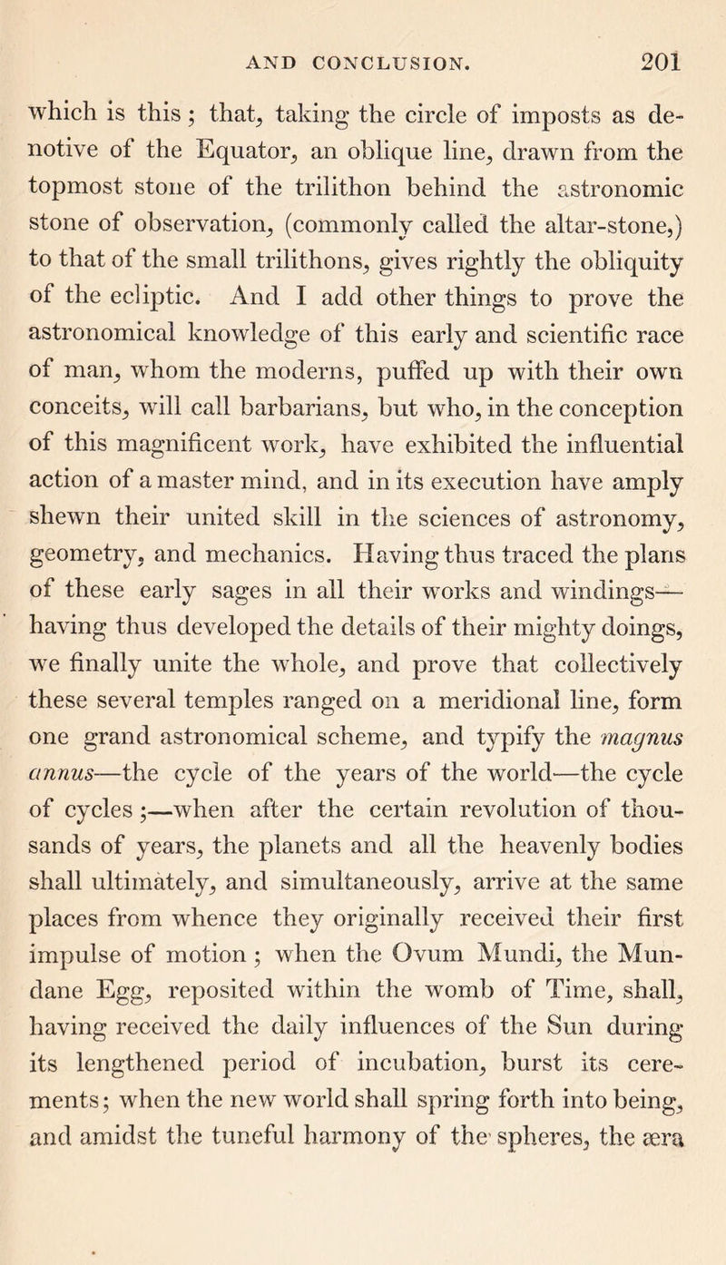 which is this; that, taking the circle of imposts as de- notive of the Equator., an oblique line, drawn from the topmost stone of the trilithon behind the astronomic stone of observation, (commonly called the altar-stone,) to that of the small trilithons, gives rightly the obliquity of the ecliptic. And I add other things to prove the astronomical knowledge of this early and scientific race of mam, whom the moderns, puffed up with their own conceits, will call barbarians, but who, in the conception of this magnificent work, have exhibited the influential action of a master mind, and in its execution have amply shewn their united skill in the sciences of astronomy, geometry, and mechanics. Having thus traced the plans of these early sages in all their works and windings— having thus developed the details of their mighty doings, we finally unite the whole, and prove that collectively these several temples ranged on a meridional line, form one grand astronomical scheme, and typify the magnus annus—the cycle of the years of the world—the cycle of cycles;—when after the certain revolution of thou- sands of years, the planets and all the heavenly bodies shall ultimately, and simultaneously, arrive at the same places from whence they originally received their first impulse of motion ; when the Ovum Mundi, the Mun- dane Egg, reposited within the womb of Time, shall, having received the daily influences of the Sun during its lengthened period of incubation, burst its cere- ments; when the new world shall spring forth into being, and amidst the tuneful harmony of the’ spheres, the eera