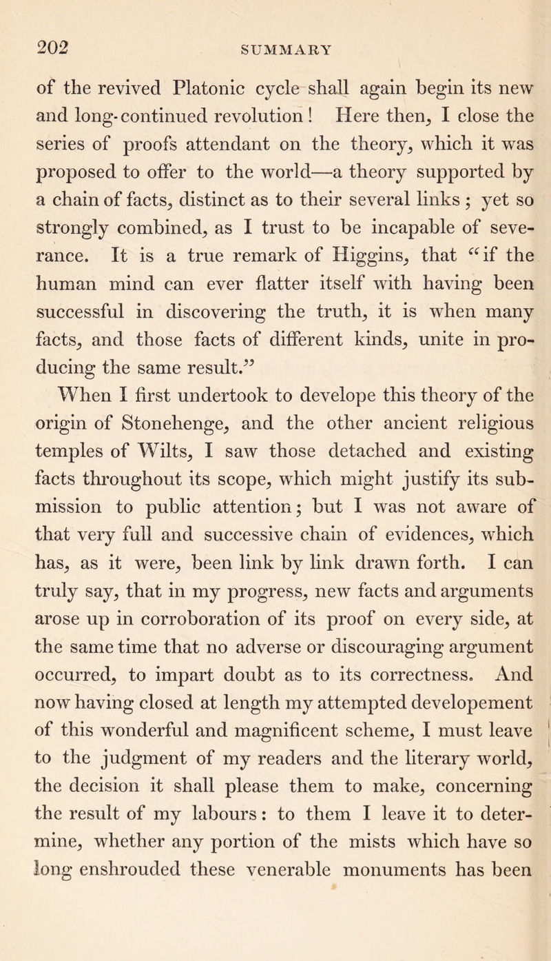 of the revived Platonic cycle shall again begin its new and long-continued revolution ! Here then, I close the series of proofs attendant on the theory, which it was proposed to offer to the world—a theory supported by a chain of facts., distinct as to their several links ; yet so strongly combined, as I trust to be incapable of seve- rance. It is a true remark of Higgins, that “if the human mind can ever flatter itself with having been successful in discovering the truths it is when many facts, and those facts of different kinds, unite in pro- ducing the same result/5 When I first undertook to develope this theory of the origin of Stonehenge, and the other ancient religious temples of Wilts, I saw those detached and existing facts throughout its scope, which might justify its sub- mission to public attention; but I was not aware of that very full and successive chain of evidences, which has, as it were, been link by link drawn forth. I can truly say, that in my progress, new facts and arguments arose up in corroboration of its proof on every side, at the same time that no adverse or discouraging argument occurred, to impart doubt as to its correctness. And now having closed at length my attempted developement of this wonderful and magnificent scheme, I must leave to the judgment of my readers and the literary world, the decision it shall please them to make, concerning the result of my labours: to them I leave it to deter- mine, whether any portion of the mists which have so long enshrouded these venerable monuments has been