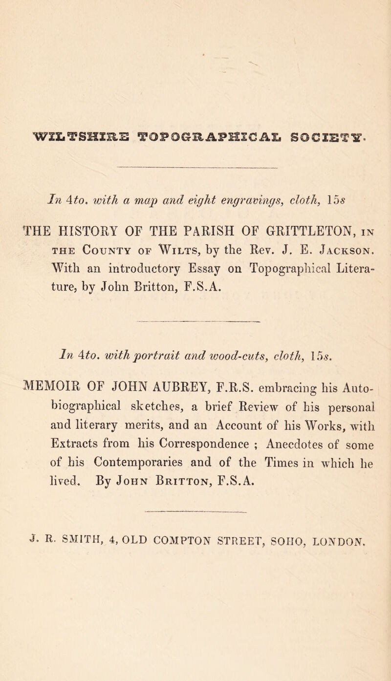 W3X.TSHXRE TOPOGRAPHIC AX, SOCIETY. In Ato. with a map and eight engravings, cloth, 15s THE HISTORY OF THE PARISH OF GRITTLETON, in the County of Wilts, by the Rev. J. E. Jackson. With an introductory Essay on Topographical Litera- ture, by John Britton, F.S.A. In Ato. with portrait a7id wood-cuts, cloth, 15s. MEMOIR OF JOHN AUBREY, F.R.S. embracing his Auto- biographical sketches, a brief Review of his personal and literary merits, and an Account of his Works, with Extracts from his Correspondence ; Anecdotes of some of his Contemporaries and of the Times in which he lived. By John Britton, F.S.A.
