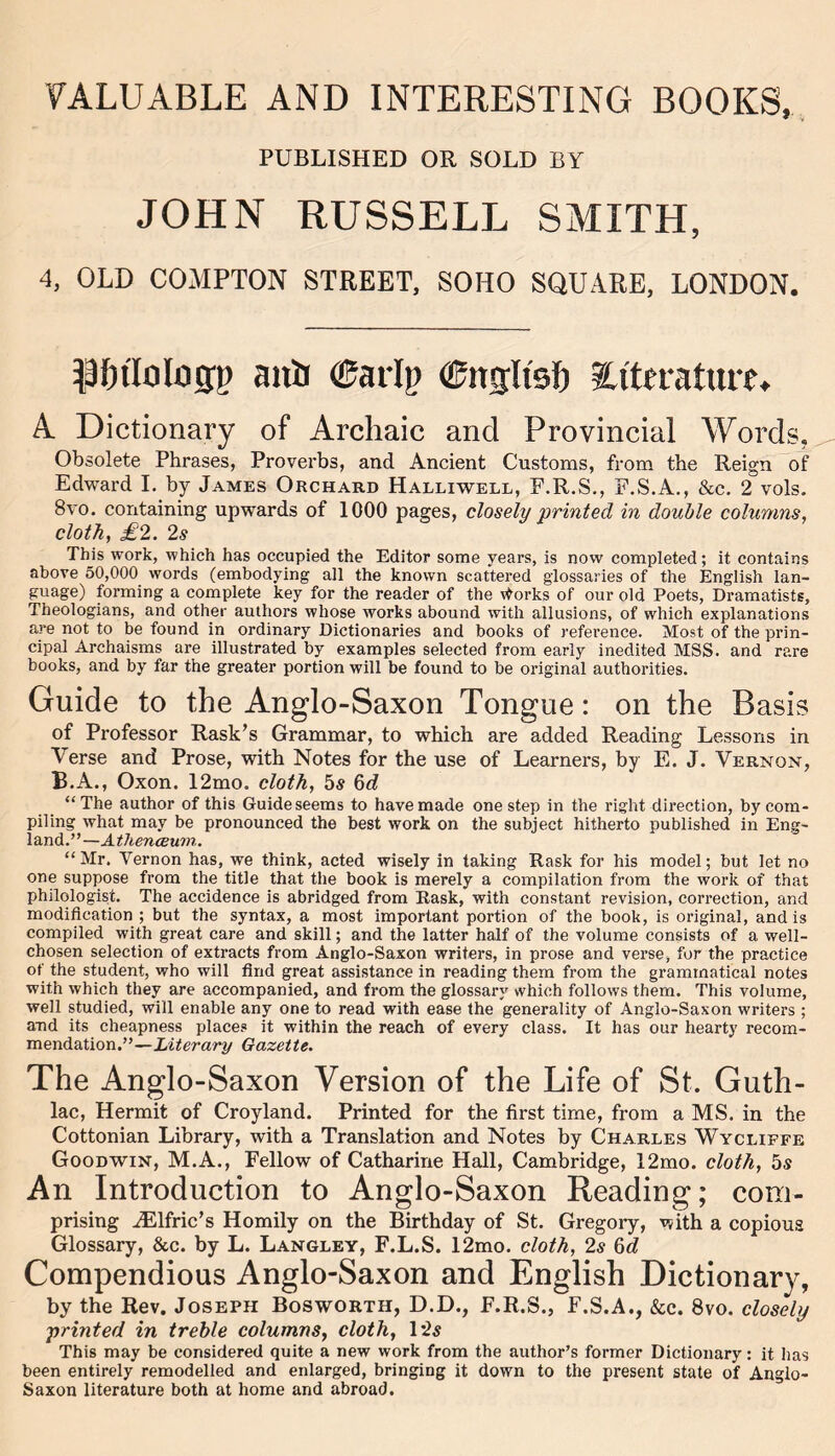 VALUABLE AND INTERESTING BOOKS, * i/ PUBLISHED OR SOLD BY JOHN RUSSELL SMITH, 4, OLD COMPTON STREET, SOHO SQUARE, LONDON. anii €arlp ©ngltsf) literatures A. Dictionary of Archaic and Provincial Words. Obsolete Phrases, Proverbs, and Ancient Customs, from the Reign of Edward I. by James Orchard Halliwell, P.R.S., F.S.A., &c. 2 vols. 8vo. containing upwards of 1000 pages, closely printed in double columns, cloth, £2. 2s This work, which has occupied the Editor some years, is now completed; it contains above 50,000 words (embodying all the known scattered glossaries of the English lan- guage) forming a complete key for the reader of the ^orks of our old Poets, Dramatists, Theologians, and other authors whose works abound with allusions, of which explanations are not to be found in ordinary Dictionaries and books of reference. Most of the prin- cipal Archaisms are illustrated by examples selected from early inedited MSS. and rare books, and by far the greater portion will be found to be original authorities. Guide to the Anglo-Saxon Tongue: on the Basis of Professor Rask’s Grammar, to which are added Reading Lessons in Verse and Prose, with Notes for the use of Learners, by E. J. Vernon, B.A., Oxon. 12mo. cloth, 5s 6d “The author of this Guide seems to have made one step in the right direction, by com- piling what may be pronounced the best work on the subject hitherto published in Eng- land.”—Athenceum. “Mr. Vernon has, we think, acted wisely in taking Rask for his model; but let no one suppose from the title that the book is merely a compilation from the work of that philologist. The accidence is abridged from Rask, with constant revision, correction, and modification ; but the syntax, a most important portion of the book, is original, and is compiled with great care and skill; and the latter half of the volume consists of a well- chosen selection of extracts from Anglo-Saxon writers, in prose and verse, for the practice of the student, who will find great assistance in reading them from the grammatical notes with which they are accompanied, and from the glossary which follows them. This volume, well studied, will enable any one to read with ease the generality of Anglo-Saxon writers ; and its cheapness place? it within the reach of every class. It has our hearty recom- mendation.”—Literary Gazette. The Anglo-Saxon Version of the Life of St. Guth- lac, Hermit of Croyland. Printed for the first time, from a MS. in the Cottonian Library, with a Translation and Notes by Charles Wycliffe Goodwin, M.A., Fellow of Catharine Hall, Cambridge, 12mo. cloth, 5s An Introduction to Anglo-Saxon Reading; com- prising JElfric’s Homily on the Birthday of St. Gregory, with a copious Glossary, &c. by L. Langley, F.L.S. 12mo. cloth, 2s 6d Compendious Anglo-Saxon and English Dictionary, by the Rev. Joseph Bosworth, D.D., F.R.S., F.S.A., &c. 8vo. closely printed in treble columns, cloth, 1*25 This may be considered quite a new work from the author’s former Dictionary: it has been entirely remodelled and enlarged, bringing it down to the present state of Anglo- Saxon literature both at home and abroad.