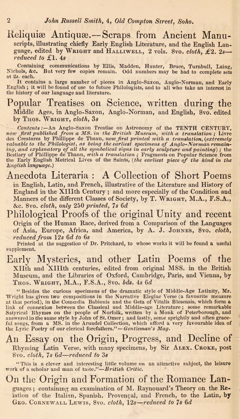 Reliquiae Antiquse.--Scraps from Ancient Manu- scripts, illustrating chiefly Early English Literature, and the English Lan- guage, edited by Wright and Halliwell, 2 vols. 8vo. cloth, £2. 2s— reduced to £l. 4s Containing communications by Ellis, Madden, Hunter, Bruce, Turnbull, Laing, Nichols, &c. But very few copies remain. Odd numbers may be had to complete sets at 2s. each. It contains a large number of pieces in Anglo-Saxon, Anglo-Norman, and Early English ; it will be found of use to future Philologists, and to all who take an interest in the history of our language and literature. Popular Treatises on Science, written during the Middle Ages, in Anglo-Saxon, Anglo-Norman, and English, 8vo. edited by Thos. Wright, cloth, 3s Contents:—An Anglo-Saxon Treatise on Astronomy of the TENTH CENTURY, now first published from a MS. in the British Museum, with a translation; Livre des Creatures by Phillippe de Thaun, now first printed with a translation, (extremely valuable to the Philologist, as being the earliest specimens of Anglo-Norman remain- ing, and explanatory of all the symbolical signs in early sculpture and painting) ; the Bestiary of Phillippe de Thaun, with a translation ; Fragments on Popular Science from the Early English Metrical Lives of the Saints, (the earliest piece of the kind in the English language.) Anecdota Literaria : A Collection of Short Poems in English, Latin, and Erench, illustrative of the Literature and History of England in the XHIth Century ; and more especially of the Condition and Manners of the different Classes of Society, by T. Wright, M.A., F.S.A., &c. 8vo. cloth, only 250 printed, 7s 6d Philological Proofs of the original Unity and recent Origin of the Human Race, derived from a Comparison of the Languages of Asia, Europe, Africa, and America, by A. J. Johnes, 8vo. cloth, reduced from 12s 6d to 6 s Printed at the suggestion of Dr. Pritchard, to whose works it will be found a useful supplement. Early Mysteries, and other Latin Poems of the Xllth and XHIth centuries, edited from original MSS. in the British Museum, and the Libraries of Oxford, Cambridge, Paris, and Vienna, by Thos. Wright, M.A., F.S.A., 8vo. Ids. 4s Qd “ Besides the curious specimens of the dramatic style of Middle-Age Latinity, Mr. Wright has given two compositions in the Narrative Elegiac Verse (a favourite measure at that period), in the Coinoedia Babionis and the Geta of Vitalis Blesensis, which form a link of connexion between the Classical and Middle-age Literature; some remarkable Satyrical Rhymes on the people of Norfolk, written by a Monk of Peterborough, and answered in the same style by John of St. Omer; and lastly, some sprightly and often grace- ful songs, from a MS. in the Arundel Collection, which afford a very favourable idea of the Lyric Poetry of our clerical forefathers.” — Gentleman’s Mag. An Essay on the Origin, Progress, and Decline of Rhyming Latin Verse, with many specimens, by Sir Alex. Croke, post 8vo. cloth, 7s 6d—reduced to 3s “This is a clever and interesting little volume on an attractive subject, the leisure work of a scholar and man of taste.”—British Critic. ' On the Origin and Formation of the Romance Lan- guages ; containing an examination of M. Raynouard’s Theory on the Re- lation of the Italian, Spanish, Provencal, and French, to the Latin, by Geo. Cornewall Lewis, 8vo. cloth, 12s—reduced to 7s 6d