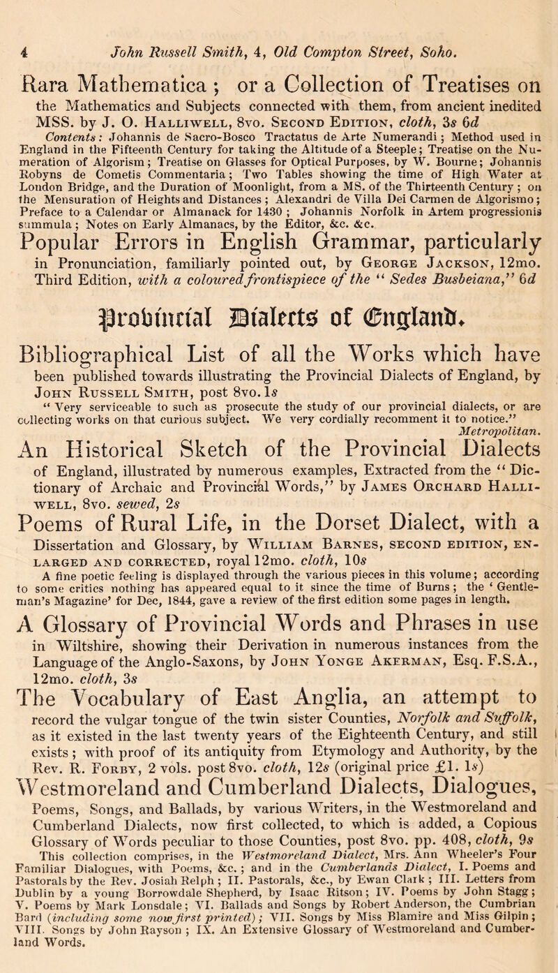 Rara Mathematica ; or a Collection of Treatises on the Mathematics and Subjects connected with them, from ancient inedited MSS. by J. O. Halliwell, 8vo. Second Edition, cloth, 3s bd Contents: Johannis de Sacro-Bosco Tractatus de Arte Numerandi; Method used in England in the Fifteenth Century for taking the Altitude of a Steeple; Treatise on the Nu- meration of Algorism; Treatise on Glasses for Optical Purposes, by W. Bourne; Johannis Robyns de Cometis Commentaria; Two Tables showing the time of High Water at London Bridge, and the Duration of Moonlight, from a MS. of the Thirteenth Century ; on the Mensuration of Heights and Distances; Alexandri de Villa Dei Carmen de Algorismo; Preface to a Calendar or Almanack for 1430 ; Johannis Norfolk in Artem progression^ summula; Notes on Early Almanacs, by the Editor, &c. &c. Popular Errors in English Grammar, particularly in Pronunciation, familiarly pointed out, by George Jackson, 12mo. Third Edition, with a coloured frontispiece of the u Sedes Busbeiana,” 6 d probtsm'al Dialects of (Chtglantr. Bibliographical List of all the Works which have been published towards illustrating the Provincial Dialects of England, by John Russell Smith, post 8vo.ls “ Very serviceable to such as prosecute the study of our provincial dialects, or are collecting works on that curious subject. We very cordially recomment it to notice.’' Metropolitan. An Historical Sketch of the Provincial Dialects of England, illustrated by numerous examples, Extracted from the “ Dic- tionary of Archaic and Provincial Words,” by James Orchard Halli- well, 8vo. sewed, 2s Poems of Rural Life, in the Dorset Dialect, with a Dissertation and Glossary, by William Barnes, second edition, en- larged and corrected, royal 12mo. cloth, 10s A fine poetic feeling is displayed through the various pieces in this volume; according to some critics nothing has appeared equal to it since the time of Burns ; the ‘ Gentle- man’s Magazine’ for Dec, 1844, gave a review of the first edition some pages in length. A Glossary of Provincial Words and Phrases in use in Wiltshire, showing their Derivation in numerous instances from the Language of the Anglo-Saxons, by John Yonge Akerman, Esq. F.S.A., 12mo. cloth, 3s The Vocabulary of East Anglia, an attempt to record the vulgar tongue of the twin sister Counties, Norfolk and Suffolk, as it existed in the last twenty years of the Eighteenth Century, and still exists ; with proof of its antiquity from Etymology and Authority, by the Rev. R. Forby, 2 vols. post8vo. cloth, 12s (original price £1. Is) Westmoreland and Cumberland Dialects, Dialogues, Poems, Songs, and Ballads, by various Writers, in the Westmoreland and Cumberland Dialects, now first collected, to which is added, a Copious Glossary of Words peculiar to those Counties, post 8vo. pp. 408, cloth, 9s This collection comprises, in the Westmoreland Dialect, Mrs. Ann Wheeler’s Four Familiar Dialogues, with Poems, &c. ; and in the Cuniberlands Dialect, I. Poems and Pastorals by the Rev. JosiahRelph ; II. Pastorals, &c., by Ewan Clark ; III. Letters from Dublin by a voung Borrowdale Shepherd, by Isaac Ritson; IV. Poems by JohnStagg; V. Poems by Mark Lonsdale; VI. Ballads and Songs by Robert Anderson, the Cumbrian Bard (including some nowJirst printed); VII. Songs by Miss Blamire and Miss Gilpin; VIII. Songs by John Rayson ; IX. An Extensive Glossary of Westmoreland and Cumber- land Words.