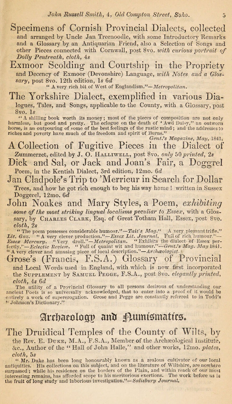 Specimens of Cornish Provincial Dialects, collected and arranged by Uncle Jan Treenoodle, with some Introductory Remarks and a Glossary by an Antiquarian Friend, also a Selection of Songs and other Pieces connected with Cornwall, post 8vo. with curious portrait of Dolly Pentreath, cloth, 4s Exmoor Scolding and Courtship in the Propriety and Decency of Exmoor (Devonshix-e) Language, with Notes and a Glos- sary, post 8vo. 12th edition, Is 6d “ Avery rich bit of West of Englandism.”—Metropolitan. The Yorkshire Dialect, exemplified in various Dia- logues, Tales, and Songs, applicable to the County, with a Glossary, post 8vo. Is “ A shilling book worth its money; most of the pieces of composition are not only harmless, but good and pretty. The eclogue on the death of ‘ Awd Daisy,” an outworn horse, is an outpouring of some of the best feelings of the rustic mind; and the addresses to riches and poverty have much of the freedom and spirit of Burns.” Gent.’s Magazine, May, 1841. A Collection of Fugitive Pieces in the Dialect of Zummerzet, edited by J. O. Halliwell, post 8vo. only 50printed, 2s Dick and Sal, or Jack and Joan’s Fair, a Doggrel Poem, in the Kentish Dialect, 3rd edition, 12mo. Jan Oladpole’s Trip to ’Merricur in Search for Dollar Trees, and how he got rich enough to beg his way home ! written in Sussex Doggerel, 12mo. 6c? John Noakes and Mary Styles, a Poem, exhibiting some of the most striking lingual localisms peculiar to Essex, with a Glos- sary, by Charles Clark, Esq. of Great Totham Flail, Essex, post 8vo. cloth, 2s “ The poem possesses considerable humour.”—Tail's Mag.u A very pleasant trifle.” Lit. Gaz. “A very clever production.”— Essex Lit. Journal. Full of rich humour.”— Essex Mercury. “Very droll.”—Metropolitan. “Exhibits the dialect of Essex per- fectly.”—Eclectic Review. “ Full of quaint wit and humour.”—Gent.’s Mag. May 1841. “Avery clever and amusing piece of local description.”—Archceologist. Grose’s (Francis, F.3.A.) Glossary of Provincial and Local Words used in England, with which is now first incorporated . the Supplement by Samuel Pegge, F.S.A., post 8vo. elegantly printed, cloth, 4s 6d The utility of a Provincial Glossary to all persons desirous of understanding our ancient Poets is so universally acknowledged, that to enter into a proof of it would be entirely a work of supererogation. Grose and Pegge are constantly referred to in Todd’s ” Johnson’s Dictionary.” ^ttbaeologp a it'd fhtmfemattrs. The Druidical Temples of the County of Wilts, by the Rev. E. Duke, M.A., F.S.A., Member of the Archseological Institute, &c., Author of the “ Hall of John Halle,” and other works, 12mo. plates, cloth, 5s “ Mr. Duke has been long honourably known as a zealous cultivator of our local antiquities. His collections on this subject, and on the literature of Wiltshire, are nowhere surpassed; while his residence on the borders of the Plain, and within reach of our most interesting remains, has afforded scope to his meritorious exertions. The work before us is the fruit of long study and laborious investigation.”-*Salisbury Journal.