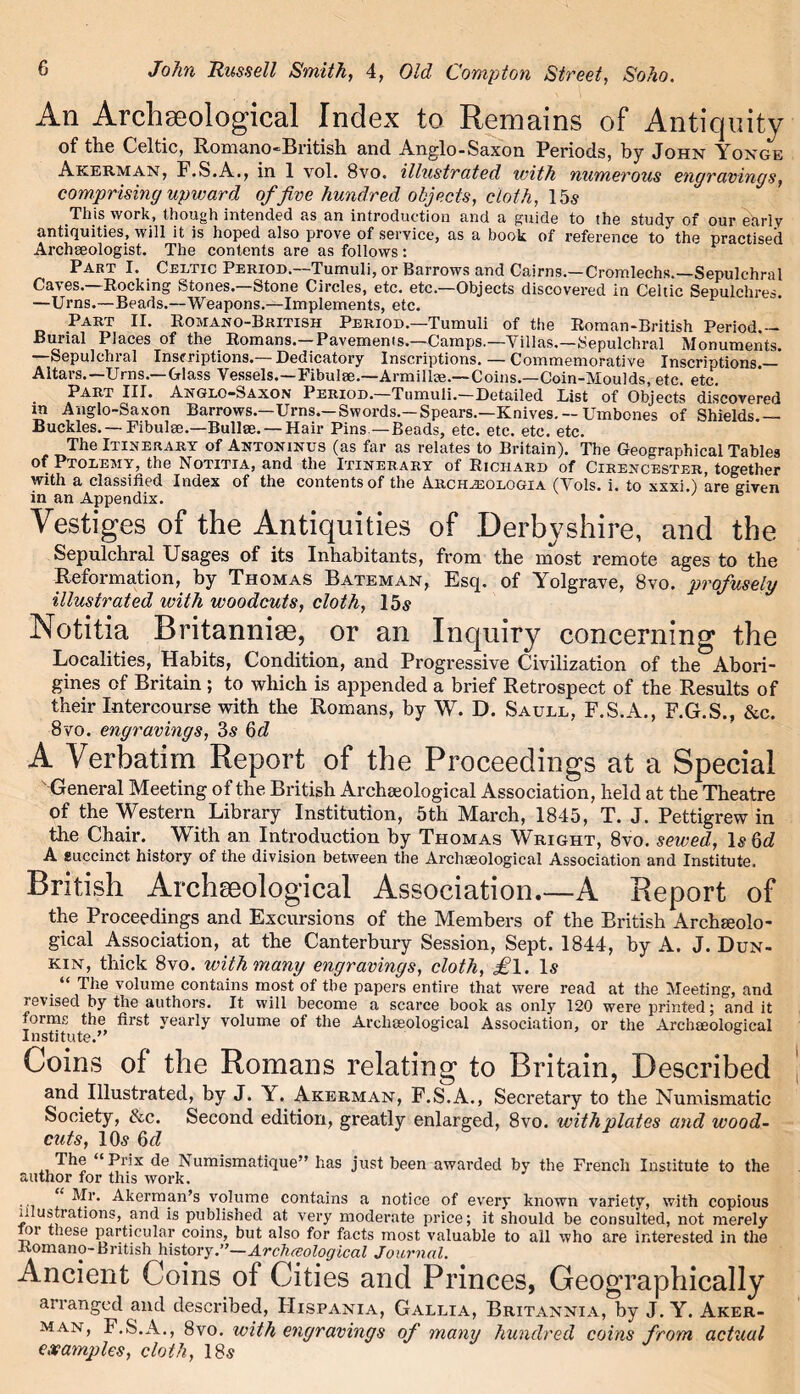 An Archaeological Index to Remains of Antiquity of the Celtic, Romano-British and Anglo-Saxon Periods, by John Yoxge Akerman, F.S.A., in 1 vol. 8vo. illustrated with numerous engravings, comprising upward of five hundred objects, cloth, 15s This work, though intended as an introduction and a guide to the study of our early antiquities, will it is hoped also prove of service, as a book of reference to the practised Archaeologist. The contents are as follows : Part I. Celtic Period.—Tumuli, or Barrows and Cairns.—Cromlechs.—Sepulchral Caves.—Rocking Stones.—Stone Circles, etc. etc.—Objects discovered in Celtic Sepulchres. —Urns.—Beads.—Weapons.—Implements, etc. Part II. Romano-British Period.—Tumuli of the Roman-British Period.— Burial Places of the Romans.—Pavements.—Camps.—Villas.—Sepulchral Monuments. —Sepulchral Inscriptions.— Dedicatory Inscriptions. — Commemorative Inscriptions.— Altars.—Urns.—Glass Vessels.—Fibulae.—Armillce.—Coins.—Coin-Moulds, etc. etc. Part III. Anglo-Saxon Period.—Tumuli.—Detailed Dist of Objects discovered in Anglo-Saxon Barrows.—Urns.— Swords.— Spears.—Knives. — Umbcnes of Shields.— Buckles. — Fibulae.—Bullae. — Hair Pins —Beads, etc. etc. etc. etc. The Itinerary of Antoninus (as far as relates to Britain). The Geographical Tables of Ptolemy, the Notitia, and the Itinerary of Richard of Cirencester, together with a classified Index of the contents of the Archzeologia (Vols. i. to xxxi.) are given in an Appendix. Vestiges of the Antiquities of Derbyshire, and the Sepulchral Usages of its Inhabitants, from the most remote ages to the Reformation, by Thomas Bateman, Esq. of Yolgrave, 8vo. profusely illustrated with woodcuts, cloth, 15$ Notitia Britannise, or an Inquiry concerning the Localities, Habits, Condition, and Progressive Civilization of the Abori- gines of Britain ; to which is appended a brief Retrospect of the Results of their Intercourse with the Romans, by W. D. Saule, F.S.A., F.G.S., &c. 8vo. engravings, 3s 6d A Verbatim Report of the Proceedings at a Special General Meeting of the British Archaeological Association, held at the Theatre of the Western Library Institution, 5th March, 1845, T. J. Pettigrew in the Chair. With an Introduction by Thomas Wright, 8vo. sewed, 1$ Qd A succinct history of the division between the Archaeological Association and Institute. British Archaeological Association.—A Report of the Proceedings and Excursions of the Members of the British Archeolo- gical Association, at the Canterbury Session, Sept. 1844, by A. J. Dun- kin, thick 8vo. with many engravings, cloth, £\. 1$ “ The volume contains most of the papers entire that were read at the Meeting, and revised by the authors. It will become a scarce book as only 120 were printed; and it forms the first yearly volume of the Archaeological Association, or the Archeological Institute.” Coins of the Romans relating to Britain, Described and Illustrated, by J. Y. Akerman, F.S.A., Secretary to the Numismatic Society, &c. Second edition, greatly enlarged, 8vo. with plates and wood- cuts, 10$ The “ Prix de Numismatique” has just been awarded by the French Institute to the author for this work. Mr. Akerman’s volume contains a notice of every known variety, with copious illustrations, and is published at very moderate price; it should be consulted, not merely loi these particular coins, but also for facts most valuable to all who are interested in the Romano-British history.”— Arclueological Journal. Ancient Coins of Cities and Princes, Geographically arranged and described, FIispania, Gallia, Britannia, by J. Y. Aker- man, F.S.A., 8vo. with engravings of many hundred coins from actual examples, cloth, 18$