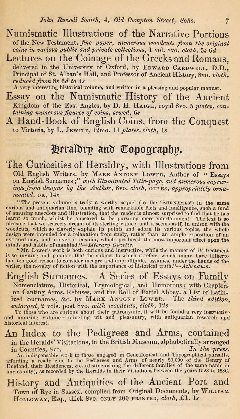 Numismatic Illustrations of the Narrative Portions of the New Testament, fine paper, numerous woodcuts from the original coins in various public and private collections, 1 vol. 8vo. cloth, 5s 6d Lectures on the Coinage of the Greeks and Romans, delivered in the University of Oxford, by Edward Cardwell, D.D., Principal of St. Alban’s Hall, and Professor of Ancient History, 8vo. cloth, reduced from Ss 6d to 4s A very interesting historical volume, and written in a pleasing and popular manner. Essay on the Numismatic History of the Ancient Kingdom of the East Angles, by D. H. Haigh, royal 8vo. 5 plates, con- taining numerous figures of coins, sewed, 6s A Hand-Book of English Coins, from the Conquest to Victoria, by L. Jewitt, 12mo. 11 plates, cloth, Is ^rraltirg anh Copograplij). The Curiosities of Heraldry, with Illustrations from Old English Writers, by Mark Antony Lower, Author of “ Essays on English Surnames with Illuminated Title-page, and numerous engrav- ings from designs by the Author, 8vo. cloth, gules, appropriately orna- mented, or,14s “The present volume is truly a worthy sequel (to the ‘Surnames’) in the same curious and antiquarian line, blending with remarkable facts and intelligence, such a fund of amusing anecdote and illustration, that the reader is almost surprised to find that he has learnt so much, whilst he appeared to be pursuing mere entertainment. The text is so pleasing that we scarcely dream of its sterling value; and it seems as if, in unison with the woodcuts, which so cleverly explain its points and adorn its various topics, the whole design were intended for a relaxation from study, rather than an ample exposition of an extraordinary and universal custom, which produced the most important effect upon the minds and habits of mankind.”—Literary Gazette. “ Mr. Lower’s work is both curious and instructive, while the manner of its treatment is so inviting and popular, that the subject to which it refers, which many have hitherto had too good reason to consider meagre and unprofitable, assumes, under the hands of the writer, the novelty of fiction with the importance of historical truth.”—Athenceum. English Surnames. A Series of Essays on Family Nomenclature, Historical, Etymological, and Humorous ; with Chapters on Canting Arms, Rebuses, and the Roll of Battel Abbey, a List of Latin- ized Surnames, 6cc. by Mark Antony Lower. The third edition, enlarged, 2 vols. post 8vo. with ivoodcuts, cloth, 12s To those who are curious about their patronymic, it will be found a very instructive and amusing volume — mingling wit and pleasantry, with antiquarian research and historical interest. An Index to the Pedigrees and Arms, contained in the Heralds’ Visitations, in the British Museum, alphabetically arranged in Counties, 8vo. In the press. An indispensable work to those engaged in Genealogical and Topographical pursuits, affording a ready clue to the Pedigrees and Arms of nearly 20,000 of the Gentry of England, their Residences, &c. (distinguishing the different families of the same name in any county), as recorded by the Heralds in their Visitations between the years 1528 to 1680. History and Antiquities of the Ancient Port and Town of Rye in Sussex, compiled from Original Documents, by William Holloway, Esq., thick 8vo. only 200 printed, cloth, £l. Is