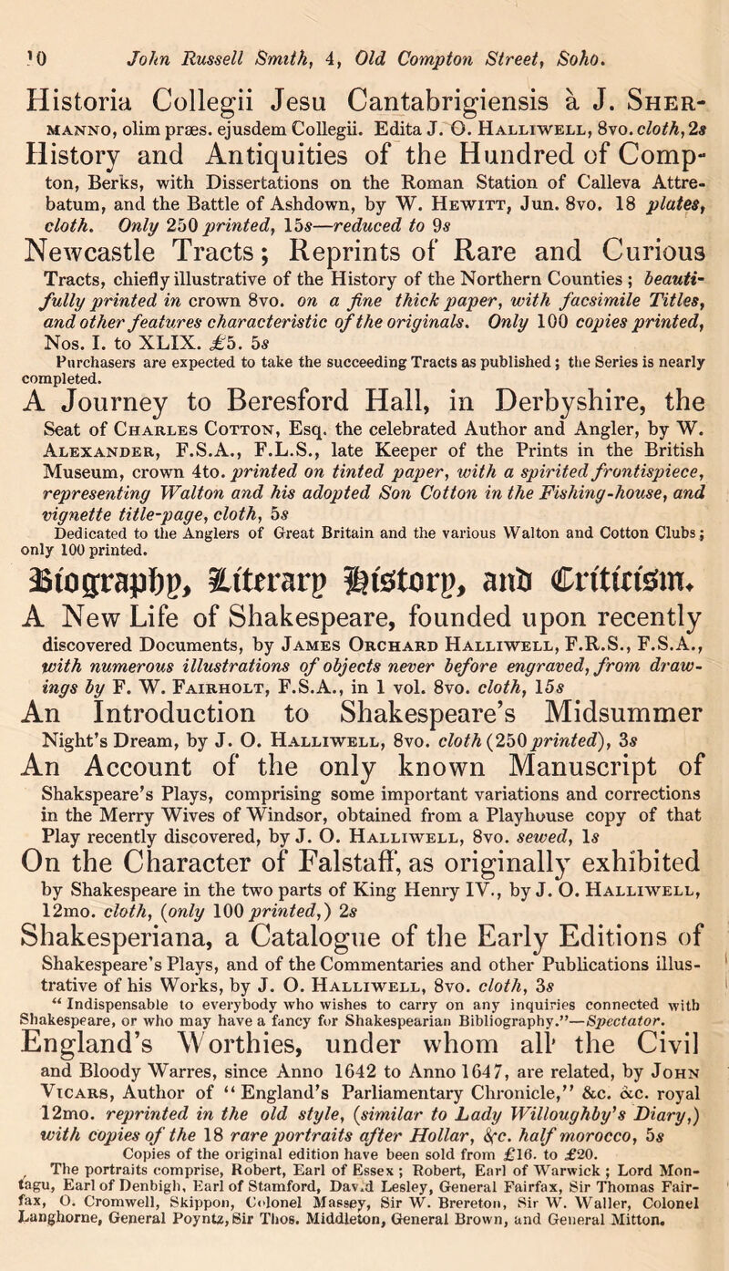 Historia Collegii Jesu Cantabrigiensis a J. Sher- manno, olim prses. ejusdem Collegii. Edita J. O. Halliwell, 8vo. cloth, 2s History and Antiquities of the Hundred of Comp- ton, Berks, with Dissertations on the Roman Station of Calleva Attre- batum, and the Battle of Ashdown, by W. Hewitt, Jun. 8vo. 18 plates, cloth. Only 250 printed, 15s—reduced to 9s Newcastle Tracts; Reprints of Rare and Curious Tracts, chiefly illustrative of the History of the Northern Counties ; beauti- fully printed in crown 8vo. on a fine thick paper, with facsimile Titles, and other features characteristic of the originals. Only 100 copies printed, Nos. I. to XLIX. £h. 5s Purchasers are expected to take the succeeding Tracts as published; the Series is nearly completed. A Journey to Beresford Hall, in Derbyshire, the Seat of Charles Cotton, Esq. the celebrated Author and Angler, by W. Alexander, F.S.A., F.L.S., late Keeper of the Prints in the British Museum, crown 4to. printed on tinted paper, with a spirited frontispiece, representing Walton and his adopted Son Cotton in the Fishing-house, and vignette title-page, cloth, 5s Dedicated to the Anglers of Great Britain and the various Walton and Cotton Clubs; only 100 printed. £ to jrapbj), iUterarp Hfetorp, ants Crt'ttrfem. A New Life of Shakespeare, founded upon recently discovered Documents, by James Orchard Halliwell, F.R.S., F.S.A., with numerous illustrations of objects never before engraved, from draw- ings by F. W. Fairholt, F.S.A., in 1 vol. 8vo. cloth, 15s An Introduction to Shakespeare’s Midsummer Night’s Dream, by J. O. Halliwell, 8vo. cloth (250printed), 3s An Account of the only known Manuscript of Shakspeare’s Plays, comprising some important variations and corrections in the Merry Wives of Windsor, obtained from a Playhouse copy of that Play recently discovered, by J. O. Halliwell, 8vo. sewed, Is On the Character of Falstaff, as originally exhibited by Shakespeare in the two parts of King Henry IV., by J. O. Halliwell, 12mo. cloth, (only 100printed,') 2s Shakesperiana, a Catalogue of the Early Editions of Shakespeare’s Plays, and of the Commentaries and other Publications illus- trative of his Works, by J. O. Halliwell, 8vo. cloth, 3s “ Indispensable to everybody who wishes to carry on any inquiries connected with Shakespeare, or who may have a fancy for Shakespearian Bibliography.”—Spectator. England’s Worthies, under whom alt the Civil and Bloody Warres, since Anno 1642 to Anno 1647, are related, by John Vicars, Author of “England’s Parliamentary Chronicle,” &c. <xc. royal 12mo. reprinted in the old style, (similar to Lady Willoughby's Diary,) with copies of the 18 rare portraits after Hollar, Sec. half morocco, 5s Copies of the original edition have been sold from £16. to £20. The portraits comprise, Robert, Earl of Essex ; Robert, Earl of Warwick ; Lord Mon- tagu, Earl of Denbigh. Earl of Stamford, Dav.d Lesley, General Fairfax, Sir Thomas Fair- fax, O. Cromwell, Skippon, Colonel Massey, Sir W. Brereton, Sir W. Waller, Colonel Langhorne, General Poyntz, Sir Thos. Middleton, General Brown, and General Mitton.