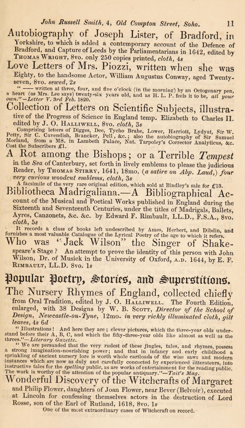 Autobiography of Joseph Lister, of Bradford, in Yorkshire, to which is added a contemporary account of the Defence of Bradford, and Capture of Leeds by the Parliamentarians in 1642, edited by Thomas Wright, 8vo. only 250 copies printed, cloth, 4# Love Letters of Mrs. Piozzi, written when she was Eighty, to the handsome Actor, William Augustus Conway, aged Twenty- seven, 8vo. sewed, 2s , / at f°ur> and five o’clock (in the morning) by an Octogenary pen, years o,d> and - «• l- p- ** “ *> * Collection ot Letters on Scientific Subjects, illustra- tive of the Progress of Science in England temp. Elizabeth to Charles II. edited by J. O. Halliwell, 8vo. cloth, 3s ■n iiCo“prisin? letters °f Digges, Dee, Tycho Brahe, Lower, Harriott, Lydyat, Sir W. Betty, Sir C. Cavendish, Brancker, Pell, &c.; also the autobiography of Sir Samuel Morland, from a MS. in Lambeth Palace, Nat. Tarpoley’s Corrector Analyticus, &c. Cost the Subscribers £1. A Rot among the Bishops; or a Terrible Tempest in the Sea of Canterbury, set forth in lively emblems to please the judicious Reader, by Thomas Stirry, 1641, 18mo. {a satire on Abp. Laud,) four very curious woodcut emblems, cloth, 3s . A facsimile of the very rare original edition, which sold at Bindley’s sale for £13. Bibliotheca Madrigaliana.—A Bibliographical Ac- count of the Musical and Poetical Works published in England during the Sixteenth and Seventeenth Centuries, under the titles of Madrigals, Ballets, Ayres, Canzonets, &c. &c. by Edward F. Rimbault, LL.D., F.S.A., 8vo. cloth, 5s It records a class of books left undescribed by Ames, Herbert, and Dibdin, and furnishes a most valuable Catalogue of the Lyrical Poetry of the age to which it refers. Who was ‘-Jack Wilson” the Singer of Shake- speare’s Stage ? An attempt to prove the identity of this person with John Wilson, Dr. of Musick in the University of Oxford, a.d. 1644, by E. F. Rimbault, LL.D. 8vo. Is popular $)ortrp, £>tomb, anti ^ttpcrsttuons. The Nursery Rhymes of England, collected chiefly from Oral Tradition, edited by J. O. Halliwell. The Fourth Edition, enlarged, with 38 Designs by W. B. Scott, Director of the School of Design, Newcastle-on-Tyne, 12mo. in very richly illuminated cloth, gilt leaves, 4s 6d “ Illustrations! And here they are ; clever pictures, which the three-year olds under- stand before their A, B, C, and which the fifty-three-year olds like almost as well as the threes.”—Literary Gazette. “ We are persuaded that the very rudest of these jingles, tales, and rhymes, possess a strong imagination-nourishing power; and that in infancy and. early childhood a sprinkling of ancient nursery lore is worth whole cartloads of the wise saws and modern instances which are now as duly and carefully concocted by experienced litterateurs, into instructive tales for the spelling public, as are works of entertainment for the reading public. The work is worthy of the attention of the popular antiquary.”—Tait's Mag. Wonderful Discovery of the Witchcrafts of Margaret and Philip Flower, daughters of Joan Flower, near Bever (Belvoir), executed at Lincoln for confessing themselves actors in the destruction of Lord Rosse, son of the Earl of Rutland, 1618, 8vo. Is One of the most extraordinary cases of Witchcraft on record.