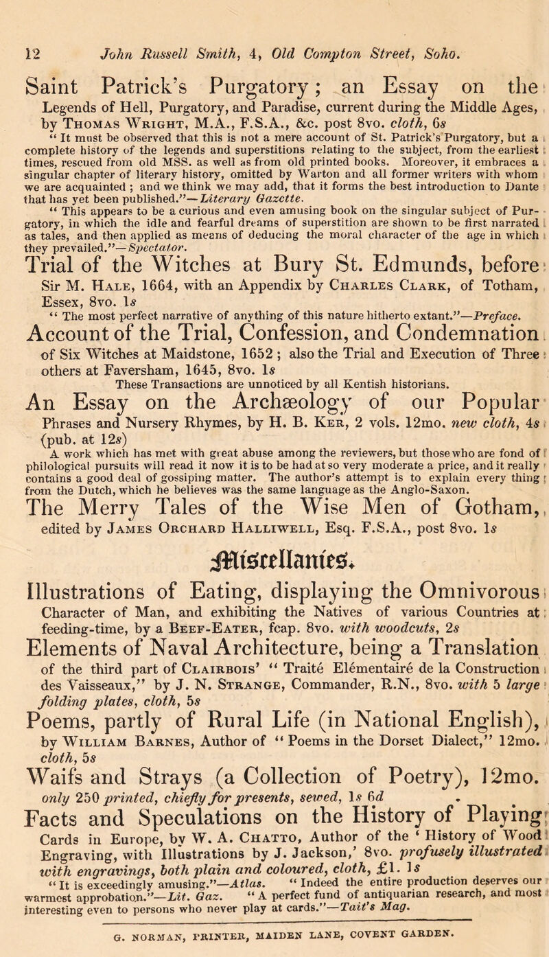 Saint Patrick's Purgatory; an Essay on the Legends of Hell, Purgatory, and Paradise, current during the Middle Ages, by Thomas Wright, M.A., F.S.A., &c. post 8vo. cloth, 6s “ It must be observed that this is not a mere account of St. Patrick’s Purgatory, but a complete history of the legends and superstitions relating to the subject, from the earliest times, rescued from old MSS. as well as from old printed books. Moreover, it embraces a singular chapter of literary history, omitted by Warton and all former writers with whom we are acquainted ; and we think we may add, that it forms the best introduction to Dante that has yet been published/’—Literary Gazette. “ This appears to be a curious and even amusing book on the singular subject of Pur- gatory, in which the idle and fearful dreams of superstition are shown to be first narrated as tales, and then applied as means of deducing the moral character of the age in which they prevailed.”—Spectator. Trial of the Witches at Bury St. Edmunds, before Sir M. Hale, 1664, with an Appendix by Charles Clark, of Totham, Essex, 8vo. Is “ The most perfect narrative of anything of this nature hitherto extant.”—Preface. Account of the Trial, Confession, and Condemnation of Six Witches at Maidstone, 1652 ; also the Trial and Execution of Three others at Faversham, 1645, 8vo. Is These Transactions are unnoticed by all Kentish historians. An Essay on the Archaeology of our Popular Phrases and Nursery Rhymes, by H. B. Ker, 2 vols. 12mo. new cloth, 4s (pub. at 12s) A work which has met with great abuse among the reviewers, but those who are fond of philological pursuits will read it now it is to be had at so very moderate a price, and it really contains a good deal of gossiping matter. The author’s attempt is to explain every thing from the Dutch, which he believes was the same language as the Anglo-Saxon. The Merry Tales of the Wise Men of Gotham,, edited by James Orchard Halliwell, Esq. F.S.A., post 8vo. Is iilterellantes. Illustrations of Eating, displaying the Omnivorous Character of Man, and exhibiting the Natives of various Countries at feeding-time, by a Beef-Eater, fcap. 8vo. with woodcuts, 2s Elements of Naval Architecture, being a Translation of the third part of Clairbois’ u Traite Elementaire de la Construction! des Vaisseaux,” by J. N. Strange, Commander, R.N., 8vo. with 5 large folding plates, cloth, 5s Poems, partly of Rural Life (in National English), ,i by William Barnes, Author of “ Poems in the Dorset Dialect,” 12mo. i cloth, 5s Waifs and Strays (a Collection of Poetry), 12mo. only 250 printed, chiefly for presents, sewed, Is 6 d Facts and Speculations on the History of Playing; Cards in Europe, by W. A. Chatto, Author of the ‘ History of Wood Engraving, with Illustrations by J. Jackson/ 8vo. profusely illustrated with engravings, both plain and coloured, cloth, j£l. Is “ It is exceedingly amusing.”—Atlas. “ Indeed the entire production deserves our warmest approbation.’*—Lit. Oaz. “ A perfect fund of antiquarian research, and most interesting even to persons who never play at cards.”—Tait s Mag. G. NORMAN, PRINTER, MAIDEN LANE, COVENT GARDEN.