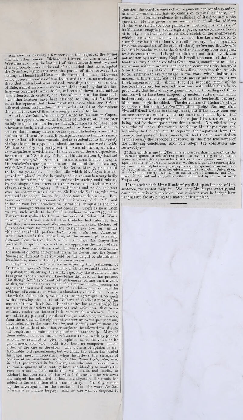 And now we must say a few words on tlie subject of the author and his other works. ‘ Richard of Cirencester was a monk of Westminster during the last half of the fourteenth century ; and it was probably towards the end of this period that he compiled the Speculum, which runs over the period of time between the landing of Hengist and Horsa and the Norman Conquest. The work as we possess it consists of four books, and there is no evidence to show that a fifth book ever existed excepting the mere assertion of Bale, a most inaccurate writer and deliberate liar, that the his- tory was comprised in five books, and reached down to the middle of the fourteenth century, the time when our author nourished. Two other treatises have’ been ascribed to him, but Mr. Mayor states his opinion that there never was more than one MS. of either of them, that neither of them exists at all at the present time, and that one of them is wrongly ascribed to him. As to the Be Situ Britt amice, published by Bertram at Copen- hagen, in 1757, and on which the fame of Richard of Cirencester mainly rests, it is a mere forgery, though it appears to have been a favourite book, for it has been reprinted in the original language and translations many times since that year. Its history is one of the curiosities of literature, though perhaps it is not so famous as many others. Charles Bertram was i.dmitted as a student in the University of Copenhagen in 1747, and about the same time wrote to Dr. William Stukeley, apparently with the view of striking up a lite- rary acquaintance with him. In the course of the correspondence he'mentions a MS. history of Roman Britain written by Richard of Westminster, which was in the hands of some friend, and, upon Dr. Stukeley’s request, sends him an imitation of the handwriting, which Mr. Casley, the Keeper of the Cotton Library, pronounced to be 400 years old. The facsimile which Mr. Mayor has en- graved and placed at the beginning of his volume is a very badly executed imitation, done by hand and not by tracing, and furnishes, by the shape of its letters and their variations, absolutely con- clusive evidence of forgery. But a dilferent and no doubt better executed specimen was shown to Sir Frederic Madden, who pro- nounced it to be genuine writing of the fourteenth century. Ber- tram never gave any account of the discovery of the MS., and it has in vain been searched for by various antiquaries and col- lectors, amongst whom was Lord Spencer. There is no allusion to any such work to be found anywhere before 1747, when Bertram first spoke about it as the work of Richard of West- minster; and it was not till after Stukeley had informed him that there was an eminent Westminster monk called Richard of Cirencester that he invented the designation Corincn&is in his title, and says in his preface Auctor creditur Ricardus Corincnsis. Again, not only is the handwriting of the manuscript extremely different from that of the Speculum, of which Mr. Mayor has printed three specimens, one of which appears in the first volume and the other two in the second ; but the style of composition and the mode of quoting ancient authors in the Be Situ and the Specu- lum are so dilferent that it would be the height of absurdity to imagine they were written by the same person. The pains taken by the editor in exposing the pretensions of Bertram’s forgery Be Situ are worthy of all praise; and the scholar- ship displayed m editing the work, especially the second volume, is as great as the antiquarian knowledge displayed in his preface. But though Mr. Mayor is entirely at home in editing su<-h a work as this, we cannot say as much of his power of compressing an argument into a small compass, or of exhibiting to advantage the evidence of a conclusion which is abundantly established. Nearly the whole of the preface, extending to near 170 pages, is occupied with disproving the claims of Richard of Cirencester to be the author of the work Be Situ. But the editor has so overloaded his argument with irrelevant quotations and references, that to an ordinary reader the force of it is very much weakened. There are full thirty pages of quotations from, or notices of, writers who, from the middle of the eighteenth century up to the present time, have referred to the work Be Situ, and scarcely any of them are entitled to the least attention, or ought to be allowed the slight- est weight in determining the question of authorship. Many of them indeed are mere casual references to. the work by persons who never intended to give an opinion as to its value or its genuineness, and who -would have been no competent judges either of the one or the other. The balance of opinion is un- favourable to its genuineness, but we think the editor has loaded his pages most unnecessarily when he iollows the changes of opinion of an auouymous writer in the Penny Cycloptcdia, who in 1841 pronounced in its favour, and who sees occasion, in a re-issue a quarter of a century later, considerably to modify the rash assertion he had made that ‘‘the credit and fidelity of Richard has been attacked, but with little success; lor wherever the subject has admitted of local investigation, the result has added to the estimation of his authenticity.” Mr. Mayor sums up the investigation in the conclusion that the work Be Situ Britannia is a mere forgery. And no one will be disposed to question the conclusiveness of an argument against the genuine- ness of a work which has no claims of external evidence, and where the internal evidence is sufficient of itself to settle the question. He has given us an enumeration of all the editions of the work that have been printed, a most copious analysis of its blunders occupying about eighty pages, an elaborate criticism of its style, and what he calls a short sketch of the controversy, which, however, as we have above said, has been extended to a much greater length than was at all necessary. The argument from the comparison of the style of the Specidum and the Be Situ is entirely conclusive as to the fact of their having been composed by different authors. It is quite sufficient proof that a work was not written by an ordinary English Benedictine monk of the four- teenth century that it contains Greek words, sometimes accented, sometimes without accents, and that it commends the benevolus lector to the mercy of God. But the editor has taken the trouble to call attention to every passage in the work which indicates a modern author’s hand, and has most successfully, though as we think superabundantly, shown that the supposed monk of the fourteenth century has referred to authors with which there is no probability that he had any acquaintance, and to readings of those authors which have been adopted by modern editors, and which, had certaiuly never been thought of in the fourteenth century. Much more might be added. The destruction of pichard’s claim. to be the author of the Be Situ l^^pTosTconipTetej' Nothing could giveluTcfitional weight to the argument, but it'has never been our fortune to see so conclusive an argument so spoiled by want of arrangement and compression. It is just like a steam-engine being used for the purpose of crushing a moth. Nevertheless, any one who will take the trouble to follow Mr. Mayor from the beginning to the end, and to separate the important from the unimportant parts of the argument, will feel that he may deduct as unnecessary the hypothesis involved in the first five words of the following conclusion, and will adopt the conclusion un- reservedly :— If these criticisms are just,'Bertram’s success is a signal reproach on the historical inquirers of the last 120 years. To say nothing of antiquaries whose canons of evidence are so lax that they cite a supposed monk of a.d. 1400 as authority for eventsof 1,000 b c., we find a forger alike contemptible as penman, Latinist, historian, geographer, critic, imposing upon members of the Iipyal and Antiquarian Societies and of the two ancient Universities, of the youthful society D. U. K ,\on the writers of Germany and Den- mark, of England and of Scotland v(this last bribed by the invention of Vespasiana). If the reader finds himself suddenly pulled up at the end of this sentence, we cannot help it. We copy Mr. Mayor exactly', and can only oiler it as a specimen from which it may be judged how unequal are the style and the matter of his preface.