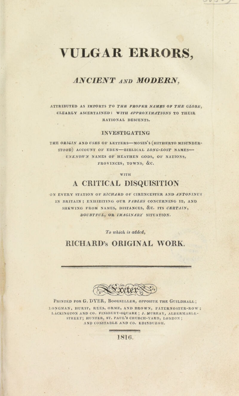 VULGAR ERRORS, ANCIENT and MODERN, ATTRIBUTED AS IMPORTS TO THE PROPER NAMES OP THE GLOBE) CLEARLY ASCERTAINED : WITH APPROXIMATIONS TO THEIR RATIONAL DESCENTS. INVESTIGATING THE ORIGIN AND USES OF LETTERS MOSES’S (HITHERTO MISUNDER- STOOD) ACCOUNT OF EDEN BIBLICAL LONG-LOST NAMES-— UNKNOWN NAMES OF HEATHEN GODS, OF NATIONS, PROVINCES, TOWNS, &C. WITH A CRITICAL DISQUISITION ON EVERY STATION OF RICHARD OF CIRENCESTER AND ANTONINUS IN BRITAIN ? EXHIBITING OUR FABLES CONCERNING IT, AND SHEWING FROM NAMES, DISTANCES, &C. ITS CERTAIN, DOUBTFUL, OR IMAGINARY SITUATION. To which is added, RICHARD’S ORIGINAL WORK. Printed for G. DYER, Bookseller, opposite the Guildhall; LONGMAN, HURST, REES, ORME, AND BROWN, PATERNOSTER-ROW; LACKINGTON AND CO. FINSBUR Y-SQIJARE *, J. MURRAY, ALBERMARLE- street; hunter, st. Paul’s church-yard, London; AND CONSTABLE AND CO. EDINBURGH. 1816