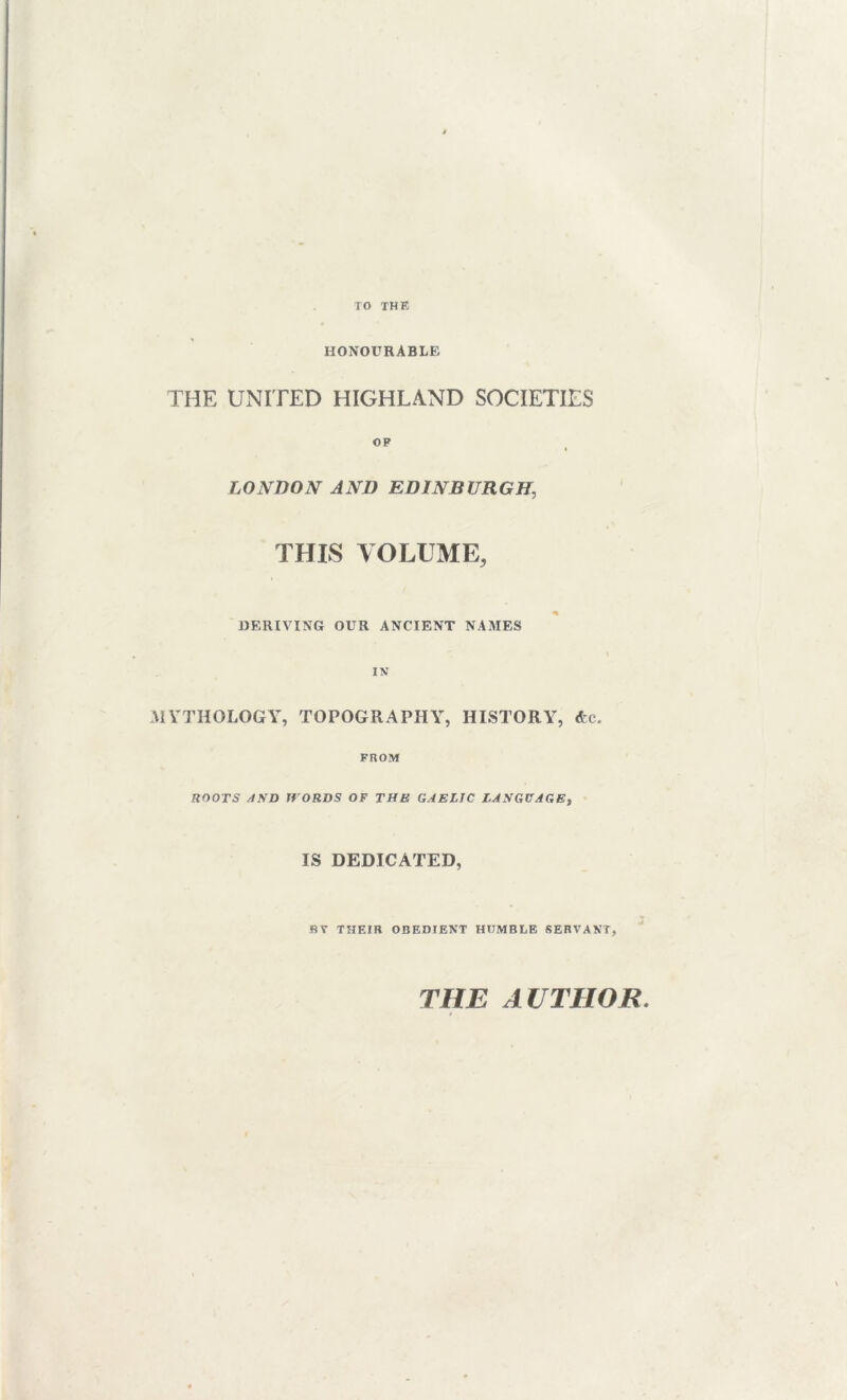 TO THE HONOURABLE THE UNITED HIGHLAND SOCIETIES OF LONDON AND EDINBURGH, THIS VOLUME, DERIVING OUR ANCIENT NAMES IN MYTHOLOGY, TOPOGRAPHY, HISTORY, &e. FROM ROOTS AND WORDS OF THE GAELIC LANGUAGE, IS DEDICATED, BY THEIR OBEDIENT HUMBLE SERVANT, THE AUTHOR