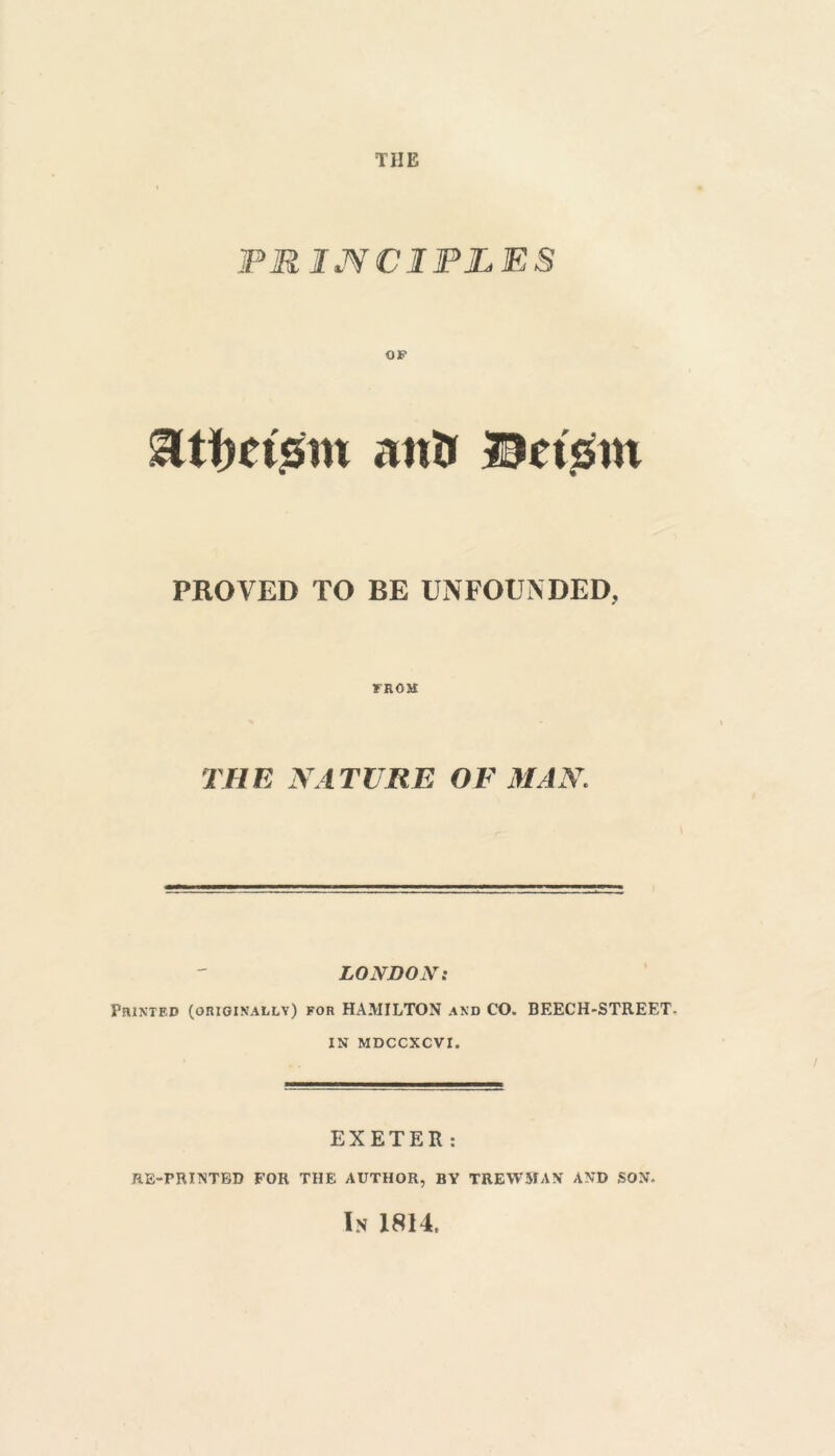 THE PRINCIPLES Utimsm aut» Bnsrn PROVED TO BE UNFOUNDED, FROM THE NATURE OF MAN LONDON: Printed (originally) for HAMILTON and CO. BEECH-STREET- IN MDCCXCVI. EXETER: RE-PRINTED FOR THE AUTHOR, BY TREWHAN AND SON. In 1814.