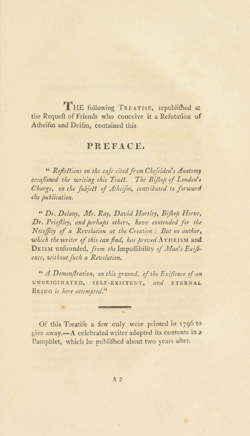The following Treatise, republifhed at the Requeft of Friends who conceive it a Refutation of Atheifm and Deifm, contained this PREFACE. “ Reflections on the cafe cited from Chefelden* s Anatomy occafoned the writing this Trad. The Bifliop of London*s Charge, on the fubjeCl of Atheifm, contributed to forward the [mblicatlon. “ Dr. Delany, Mr. Ray, David Hartley, Bifliofi Horne, Dr. Brief ley, and perhaps others, have contended for the Neccjflty of a Revelation at the Creation : But no author, which the writer of this can find, has proved Atheism and Deism unfounded, from the Impoffibility of Alan's Exf~ encc, without fuch a Revelation. “ T Dcmonflratlon, on this ground, of the Exlflcnce of an unoriginated, self-existent, and eternal Being zb attempted Of this Treatife a few only were printed in 179610 give away.—A celebrated writer adopted its contents in a Pamphlet, which he publifhed about two years after.