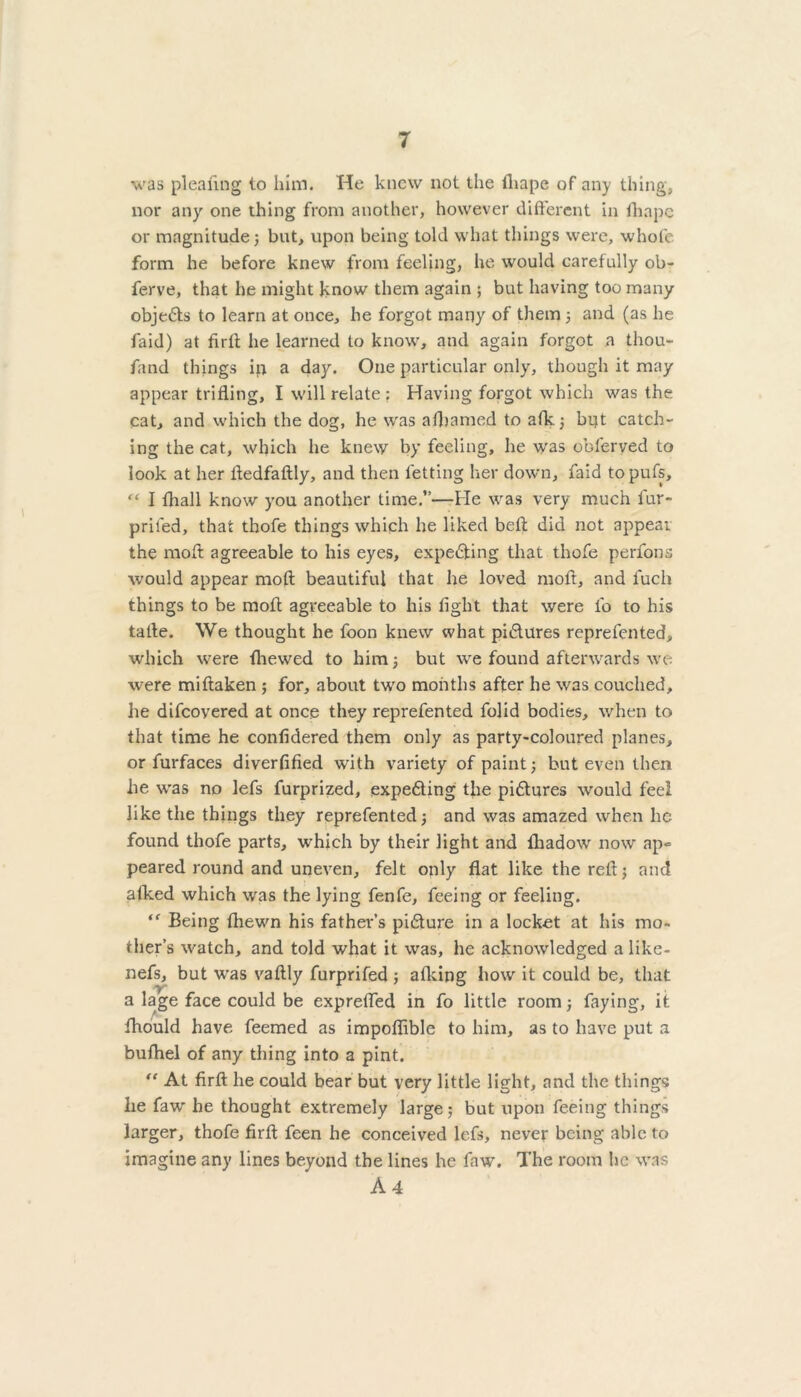 was pleating to him. He knew not the fliape of any thing, nor any one thing from another, however different in lhapc or magnitude; but, upon being told what things were, whofc form he before knew from feeling, he would carefully ob- ferve, that he might know them again ; but having too many obje6ts to learn at once, he forgot many of them; and (as he faid) at firft he learned to know, and again forgot a thou- fand things ip a day. One particular only, though it may appear trifling, I will relate : Having forgot which was the cat, and which the dog, he was afbamed to afk; bi?t catch- ing the cat, which he knew by feeling, he was oblerved to look at her fledfaftly, and then letting her down, faid topufs, “ I fhall know you another time.”—He was very much fur- priled, that thofe things which he liked belt did not appear the moft agreeable to his eyes, expe&ing that thofe perfons would appear moft beautiful that he loved moft, and fuch things to be moft agreeable to his fight that were l'o to his tafte. We thought he foon knew what pidlures reprefen ted, which were tire wed to him; but we found afterwards we were miftaken ; for, about two months after he was couched, lie difcoyered at once they reprefented folid bodies, when to that time he confidered them only as party-coloured planes, or furfaces diverfified with variety of paint; but even then he was no lefs furprized, expecting the pidtures would feel like the things they reprefented; and was amazed when he found thofe parts, which by their light and lliadow now ap- peared round and uneven, felt only flat like the reft; and alked which was the lying fenfe, feeing or feeling. <f Being ftiewn his father’s pidture in a locket at his mo- ther’s watch, and told what it was, he acknowledged a like- nefs, but was vaftly furprifed ; afking how it could be, that a lage face could be exprefted in fo little room; faying, it fhould have feemed as impoflible to him, as to have put a bufhel of any thing into a pint. “ At firfl: he could bear but very little light, and the things he faw he thought extremely large; but upon feeing things larger, thofe firfl: feen he conceived lefs, never being able to imagine any lines beyond the lines he faw. The room lie was A 4