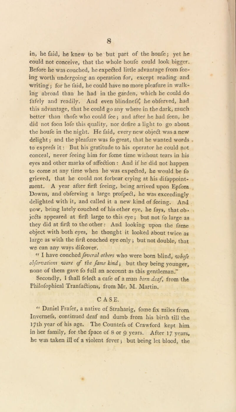 in, he faid, he knew to be but part of the houfe; yet he could not conceive, that the whole houfe could look bigger. Before he was couched, heexpefited little advantage from fee- ing worth undergoing an operation for, except reading and writing; for he faid, he could have no more pleafure in walk- ing abroad than he had in the garden, which he could do fafely and readily. And even blindnef^ he obferved, had this advantage, that he could go any where in the dark, much better than thofe who could fee; and after he had feen, he did not foon lofe this quality, nor defire a light to go about the houfe in the night. He faid, every new objedt was a new delight; and the pleafure was fo great, that he wanted words . to exprefs it: But his gratitude to his operator he could not conceal, never feeing him for fome time without tears in his eyes and other marks of affection : And if he did not happen to come at any time when he was expedted, he would be fo grieved, that he could not forbear crying at his dilappoint- ment. A year after firft feeing, being arrived upon Epfom Downs, and obferving a large profpedt, he was exceedingly delighted with it, and called it a new kind of feeing. And now, being lately couched of his other eye, he fays, that ob- jjedts appeared at firft large to this eye; but not fo large as they did at firft to the other : And looking upon the fame object with both eyes, he thought it looked about twice as large as with the firft couched eye only ; but not double, that we can any ways difeover. ■■ I have couched federal others who were born blind, whofe obfervatiom were af the fame kind; but they being younger, none of them gave fo full an account as this gentleman. Secondly, I fhall feleft a cafe of a man born deaf, from the Philofophical Tranfa&ions, from Mr. M. Martin. CASE. “ Daniel Frafer, a native of Straharig, fome fix miles from Invernefs, continued deaf and dumb from his birth till the 17th year of his age. The Countefs of Crawford kept him in her family, for the fpace of 8 or 9 years. After 17 years, he was taken ill of a violent fever; but being let blood, the