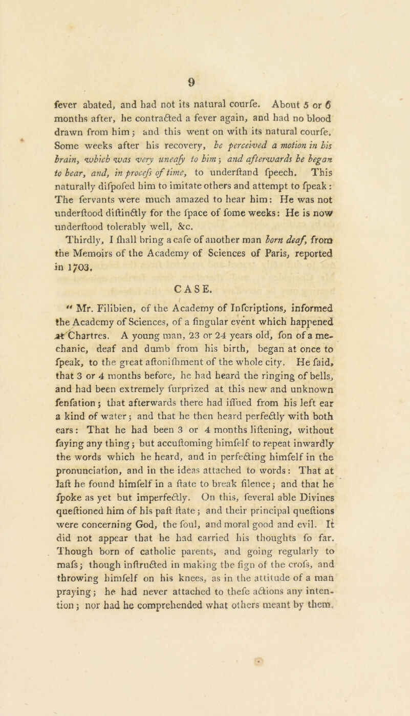 fever abated, and had not its natural courfe. About 5 or 6 months after, he contracted a fever again, and had no blood drawn from him; and this went on with its natural courfe. Some weeks after his recovery, he perceived, a motion in his brain, which was very uneafy to him; and afterwards he began to hear, and, in procefs of time, to underdand fpeech. This naturally difpofed him to imitate others and attempt to fpeak : The fervants were much amazed to hear him: He was not underdood didinCtly for the fpace of fome weeks: He is now underdood tolerablv well, &c. ✓ Thirdly, I fhall bring a cafe of another man lorn deaf, from the Memoirs of the Academy of Sciences of Paris, reported in i;03, CASE. ** Mr. Filibien, of the Academy of Infcriptions, informed the Academy of Sciences, of a fingular event which happened at'Chartres. A young man, 23 or 24 years old, fon of a me- chanic, deaf and dumb from his birth, began at once to fpeak, to the great adonifliment of the whole city. He faid, that 3 or 4 months before, he had heard the ringing of bells, and had been extremely furprized at this new and unknown fenfation; that afterwards there had idued from his left ear a kind of water; and that he then heard perfectly with both ears: That he had been 3 or 4 months lidening, without faying any thing; but accuftoming himfelf to repeat inwardly the words which he heard, and in perfecting himfelf in the pronunciation, and in the ideas attached to words: That at lad he found himfelf in a date to break filence; and that he fpoke as yet but imperfectly. On this, feveral able Divines queftioned him of his pad date ; and their principal quedions were concerning God, the foul, and moral good and evil. It did not appear that he had carried his thoughts fo far. Though born of catholic parents, and going regularly to mafs; though indruCted in making the fign of the crofs, and throwing himfelf on his knees, as in the attitude of a man praying; he had never attached to thefc aClions any inten- tion ; nor had he comprehended what others meant by them.