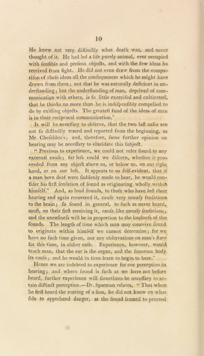 He knew not very dillin&ly what death was, and never thought of it. He had led a life purely animal, ever occupied with fenfible and prefent obje&s, and with the few ideas he received from fight. He did not even draw from the compa- rifon of thefe ideas all the confequences which he might have drawn from them ; not that he was naturally deficient in un- derftanding j but the underftanding of man, deprived of com- munication with others, is fo little exercifed and cultivated, that he thinks no more than he is indifpenfibly compelled to do by exifting objedts. The greatet! fund of the ideas of men is in their reciprocal communication.” It will be necelfary to obferve, that the two laft cafes are not fo diftindtly traced and reported from the beginning, as Mr. Chefelden’s; and, therefore, fome further opinion on hearing may be necelfary to elucidate this fubjedt. “ Previous to experience, we could not refer found to any external caufe 5 far lefs could we difeern, whether it pro- ceeded from any objedt above us, or below us, on our right hand, or on our left. It appears to us felf-evident, that if a man born deaf were fuddenly made to hear, he would cori- fider his firft fenfation of found as originating wholly withirt himfelf.” And, as loud founds, to thofe who have loll their hearing and again recovered it, caufe very uneafy fenfations to the brain; fo found in general, to fuch as never heard, muft, on their firft receiving it, caufe like uneafy fenfations ; and the uneafinefs will be in proportion to the loudnefs of the founds. The length of time which man may conceive found to originate within himfelf we cannot determine; for we have no fuch time given, nor any obfervations on man’s ftate fpr this time, in either cafe. Experience, however, would teach man, that the ear is the organ, and the fonorous body its caufe; and he would in time learn to begin to hear.” Hence we are indebted to experience for our perception in hearing j and where found is fuch as we have not before heard, further experience will fometimes be neceflary to at- tain diftindf perception.—Dr. Sparman relates, “ That when he firft heard the roaring of a lion, he did not know on what fide to apprehend danger, as the found feemed to proceed