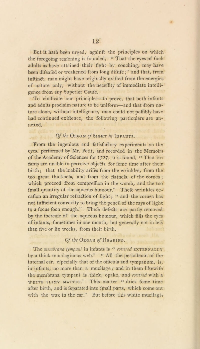 But it hath been urged, againft the principles on which the foregoing reafoning is founded, “ That the eyes of fuch adults as have attained their light by couching, may have been difeafed or weakened from long difufeand that, from inftindt, man might have originally exilted from the energies of nature only, without the neceflity of immediate intelli- gence from any Superior Caufe. To vindicate our principles—to prove, that both infants and adults proclaim nature to be uniform—and that from na- ture alone, without intelligence, man could not poffibly have had continued exiflence, the following particulars are an- nexed. Of ibe Organ <?/*Sight in Infants. c . ' From the ingenious and fatisfadtory experiments on the eyes, performed by Mr. Petit, and recorded in the Memoirs of the Academy of Sciences for 1727, it is found, “ That in- fants are unable to perceive objedts for fome time after their birth; that the inability arifes from the wrinkles, from the too great thicknefis, and from the flatnefs, of the cornea; which proceed from compreflion in the womb, and the too fmall quantity of the aqueous humour.” Thefe wrinkles oc- calion an irregular refradtion of light; “ and the cornea has not fufficient convexity to bring the pencil of the rays of light to a focus foon enough.” Thefe defedts are partly removed by the increafe of the aqueous humour, which fills the eyes of infants, fometimes in one month, but generally not in lei's than five or fix weeks, from their birth. Of the Organ o/Hearing. The mem.brana tympani in infants is covered externally by a thick mucilaginous web.” “ All the periofteum of the internal ear, cfpecially that of the oflicula and tympanum, is, in infants, no more than a mucilage ; and in them likewife the membrana tympani is thick, opake, and covered with a white slimy matter.” This matter “ dries fome time after birth, and is feparated into fmall parts, which come out with the was in the ear.” But before this white mucilagU