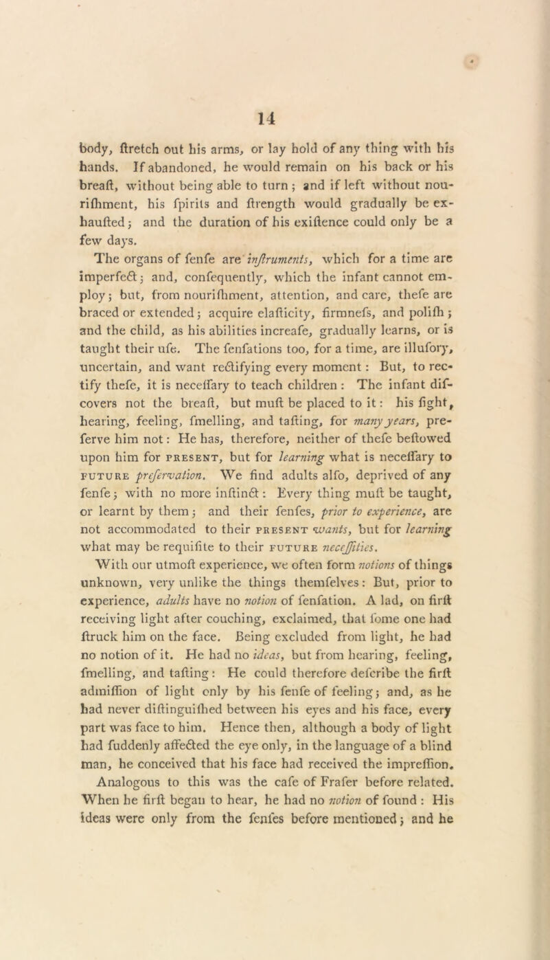 body, ftretch out his arms, or lay hold of any thing with his hands. If abandoned, he would remain on his back or his breaft, without being able to turn ; and if left without nou- rifhment, his fpirits and ftrength would gradually be ex- liaufted ; and the duration of his exiftence could only be a few days. The organs of fenfe are 777ftrumeiits, which for a time are imperfeCt; and, confequently, which the infant cannot em- ploy; but, from nourifhment, attention, and care, thefe are braced or extended; acquire elafticity, firmnefs, and pollIh; and the child, as his abilities increafe, gradually learns, or is taught their ufe. The fenfations too, for a time, are illufory, uncertain, and want rectifying every moment: But, to rec- tify thefe, it is necelfary to teach children : The infant dif- covers not the breaft, but muft be placed to it: his fight, hearing, feeling, fmelling, and tafting, for many years, pre- ferve him not: He has, therefore, neither of thefe beftowed upon him for present, but for learning what is necelfary to future prefersation. We find adults alfo, deprived of any fenfe; with no more inftinCt: Every thing muft be taught, or learnt by them; and their fenfes, prior to experience, are not accommodated to their present wants, but for learning what may be requifite to their future neccjfities. With our utmoft experience, we often form notions of things unknown, very unlike the things themfelves: But, prior to experience, adults have no notion of fenfation. A lad, on firlt receiving light after couching, exclaimed, that feme one had ltruck him on the face. Being excluded from light, he had no notion of it. He had no ideas, but from hearing, feeling, fmelling, and tafting: He could therefore deferibe the firft; admifiion of light only by his fenfe of feeling; and, as he had never diftinguilhed between his eyes and his face, every part was face to him. Hence then, although a body of light had fuddenly affeCted the eye only, in the language of a blind man, he conceived that his face had received the impreflion. Analogous to this was the cafe of Frafer before related. When he firft began to hear, he had no notion of found : His ideas were only from the fenfes before mentioned; and he