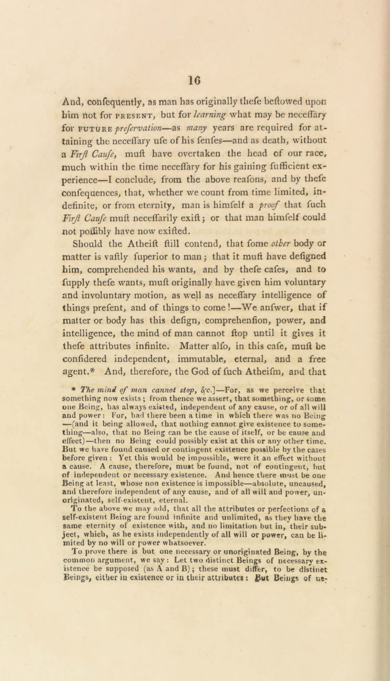 And, confequently, as man has originally thefe beftowed upon him not for present, bat for learning what may be neceflary for future prefervation—as many years are required for at- taining the neceflary ufe of his fenfes—and as death, without a Firjl Caufe, muft have overtaken the head of our race, much within the time neceflary for his gaining fufficient ex- perience—I conclude, from the above reafons, and by thefe confequences, that, whether we count from time limited, in- definite, or from eternity, man is himfelf a proof that fuch Firjl Caufe muft neceflarily exiftj or that man himfelf could not poffibly have now exifted. Should the Atheift ftill contend, that fome other body or matter is vaftly fuperior to man; that it muft have defigned him, comprehended his wants, and by thefe cafes, and to fupply thefe wants, muft originally have given him voluntary and involuntary motion, as well as neceflary intelligence of things prefent, and of things to come!—We anfwer, that if matter or body has this defign, comprehenfion, power, and intelligence, the mind of man cannot flop until it gives it thefe attributes infinite. Matter alfo, in this cafe, muft be confidered independent, immutable, eternal, and a free agent.* And, therefore, the God of fuch Atheifm, and that * The mini of man cannot stop, —For, as we perceive that something now exists ; from thence we assert, that something, or some one Being, has always existed, independent of any cause, or of all will and power: For, had there been a time in which there was no Being —(and it being allowed, that nothing cannot give existence to some- thing—also, that no Being can be the cause of itself, or be cause and effect)—then no Being could possibly exist at this or any other time. But we have found caused or contingent existence possible by the cases before given : Yet this would be impossible, were it an effect without a cause. A cause, therefore, must be found, not of contingent, hut of independent or necessary existence. And hence there must be one Being at least, whose non existence is impossible—absolute, uncaused, and therefore independent of any cause, and of all will and power, un- originated, self-existent, eternal. To the above we may add, that all the attributes or perfections of a self-existent Being are found infinite and unlimited, as they have the same eternity of existence with, and no limitation but in, their sub- ject, which, as he exists independently of all will or power, can be li- mited by no will or power whatsoever. To prove there is but one necessary or unoriginated Being, by the common argument, we say: Let two distinct Beings of necessary ex- istence be supposed (as A and B); these must differ, to be distinct Beings, either in existence or in their attributes: But Beings of ue-