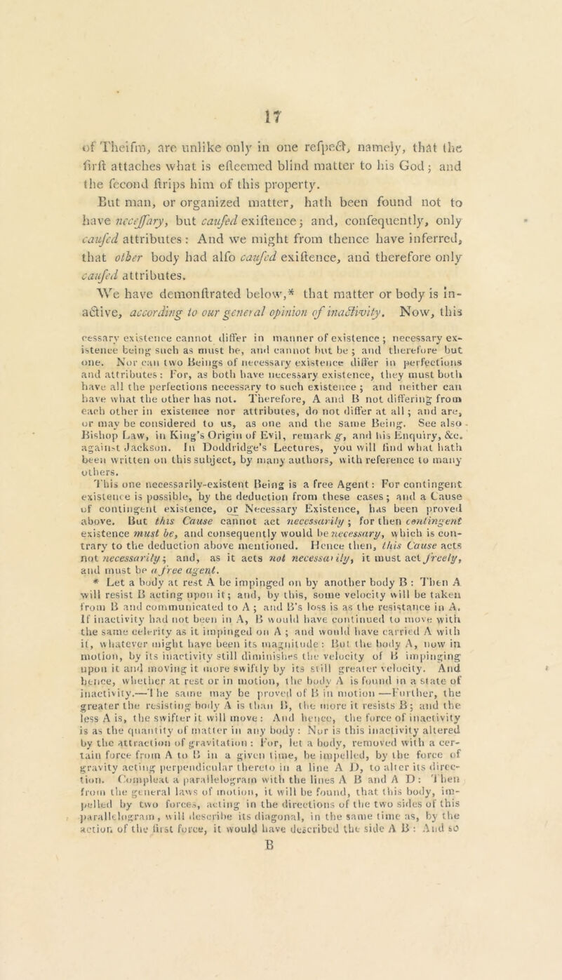 of Theifim, are, unlike only in one refpeft, namely, that the fir ft attaches what is efteemed blind matter to his God; and the fecond ftrips him of this property. But man, or organized matter, hath been found not to have ncccjfnry, but caujed exiftence; and, confequently, only caufcd attributes: And we might from thence have inferred, that other body had alfo caufcd exiftence, and therefore only caufcd attributes. We have demonftrated below,* that matter or body is in- active, according to our general opinion of inactivity. Now, this cessary existence cannot differ in manner of existence ; necessary ex- istence bein''- such as must he, and cannot but he ; and therefore but one. Nor can two Beings of necessary existence differ in perfections and attributes: For, as botli have necessary existence, they must both have all the perfections necessary to such existence; and neither can have what the other has not. Therefore, A and B not differing from each other in existence nor attributes, do not differ at all ; and are, or may be considered to us, as one and the same Being. See also Bishop haw, in King’s Origin of Evil, remark g, and bis Enquiry, &c. against Jackson. In Doddridge’s Lectures, you will find what bath been written on this subject, by many authors, with reference to many others. This one necessarily-existent Being is a free Agent: For contingent existence is possible, by the deduction from these cases; and a Cause of contingent existence, or Necessary Existence, has been proved above. But this Cause cannot act necessarily ; for then contingent existence must be, and consequently would be necessary, which is con- trary to the deduction above mentioned. Hence then, this Cause acts not necessarily, and, as it acts not necessarily, it must act freely, and must be a free agent. * Let a body at rest A be impinged on by another body B : Then A will resist B acting upon it; and, by this, some velocity will be taken from B and communicated to A ; and B’s loss is as the resistance in A, If inactivity had not been in A, B would have continued to move with the same celerity as it impinged on A ; and would have carried A with it, whatever might have been its magnitude: But the body A, now in motion, by its inactivity still diminishes the velocity of B impinging upon it and moving it more swiftly by its still greater velocity. And hence, whether at rest or in motion, the body A is found in a state of inactivity.—The same may be proved of B in motion—Further, the greater the resisting body A is than B, the more it resists B; and the less A is, the swifter it will move : And hence, the force of inactivity is as the quantity of matter in any body : Nor is this inactivity altered by the attraction of gravitation : For, let a body, removed with a cer- tain force from A to B in a given time, be impelled, by the force of gravity acting perpendicular thereto in a line A D, to alter its direc- tion. Compleal a parallelogram with the lines A B and AD: 1 lien from the general laws of motion, it will he found, that this body, im- pelled by two forces, acting in the directions of the two sides of this parallelogram, will describe its diagonal, in the same time as, by the action of the fust force, it would have described the side A B : And so B