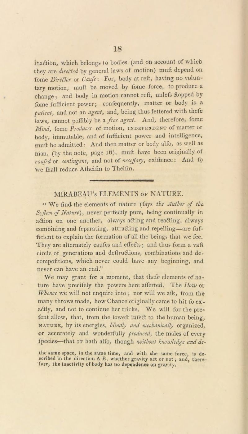 inadtion, which belongs to bodies (and on account of which they are direftcd by general laws of motion) muft depend on fome Dir eft or or Caufc: For, body at reft, having no volun- tary motion, muft be moved by fome force, to produce a chanee; and body in motion cannot reft, unlefs flopped by fome fufficient power; confequently, matter or body is a patient, and not an agent, and, being thus fettered with thefe laws, cannot poffibly be a free agent. And, therefore, tome Mind, fome Producer of motion, independent of matter or body, immutable, and of fufficient power and intelligence, muft be admitted : And then matter or body alfo, as well as man, (by the note, page 16), muft have been originally of caufed or contingent, and not of neccjfary, exiftence : And fp We fliall reduce Atheifm to Theifin. MIRABEAU’s ELEMENTS of NATURE. <r We find the elements of nature (fays the Author of tha Syjlem of Nature), never perfectly pure, being continually in action on one another, always adting and readting, always combining and feparating, attradling and repelling—are fuf- ficient to explain the formation of all the beings that we fee. They are alternately caufes and effedts; and thus form a vaft circle of generations and deftrudtions, combinations and de- compofitions, which never could have any beginning, and never can have an end.” We may grant for a moment, that thefe elements of na- ture have precifely the powers here afferted. The How or JVbejicc we will not enquire into ; nor will we afk, from the many throws made, how Chance originally came to hit fo ex- adtly, and not to continue her tricks. We will for the pre- fent allow, that, from the lowelt infedt to the human being, nature, by its energies, blindly and mechanically organized, or accurately and wonderfully produced, the males of every Jpecies—that it hath alfo, though without knowledge and dc- the same space, in the same time, and with she same force, is de- scribed in the direction A B, whether gravity act or not; and, there- fore, the inactivity of body has no dependence on gravity.