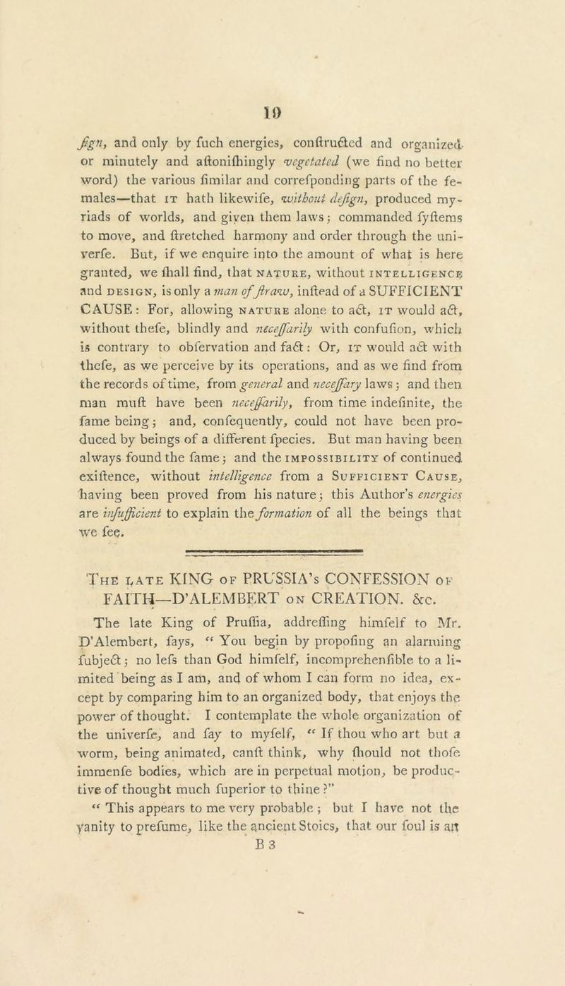 ID Jign, and only by fuch energies, conftru&ed and organized- or minutely and aftonifhingly vegetated (we find no better word) the various fimilar and correfponding parts of the fe- males—that it hath likewife, without dejign, produced my- riads of worlds, and given them laws ; commanded fyftems to move, and ftretched harmony and order through the uni- verfe. But, if we enquire into the amount of what is here granted, we fliall find, that nature, without intelligence and design, is only a man offt raw, inftead of a SUFFICIENT CAUSE: For, allowing nature alone to a<St, it would a<5t, without thefe, blindly and necejfarily with confufion, which is contrary to obfervation and fa£t: Or, it would a<5t with thefe, as we perceive by its operations, and as we find from the records of time, from general and necejfary laws; and then man mud have been necejfarily, from time indefinite, the fame being; and, confequently, could not have been pro- duced by beings of a different fpecies. But man having been always found the fame; and the impossibility of continued exigence, without intelligence from a Sufficient Cause, having been proved from his nature; this Author’s energies are infujjftcient to explain the formation of all the beings that we fee. The e ate KING of PRUSSIA’S CONFESSION of FAITH—D’ALEMBERT on CREATION. &c. The late King of Prufiia, addreffing himfelf to Mr. D’Alembert, fays, “ You begin by propofing an alarming fubjedt; no lefs than God himfelf, incomprehenfible to a li- mited being as I am, and of whom I can form no idea, ex- cept by comparing him to an organized body, that enjoys the power of thought. I contemplate the whole organization of the univerfe, and fay to myfelf, “ If thou who art but a worm, being animated, canft think, why fliould not thofe immenfe bodies, which are in perpetual motion, be produc- tive of thought much fuperior to thine ?” “ This appears to me very probable ; but I have not the yanity to prefume, like the ancient Stoics, that our foul is an B 3