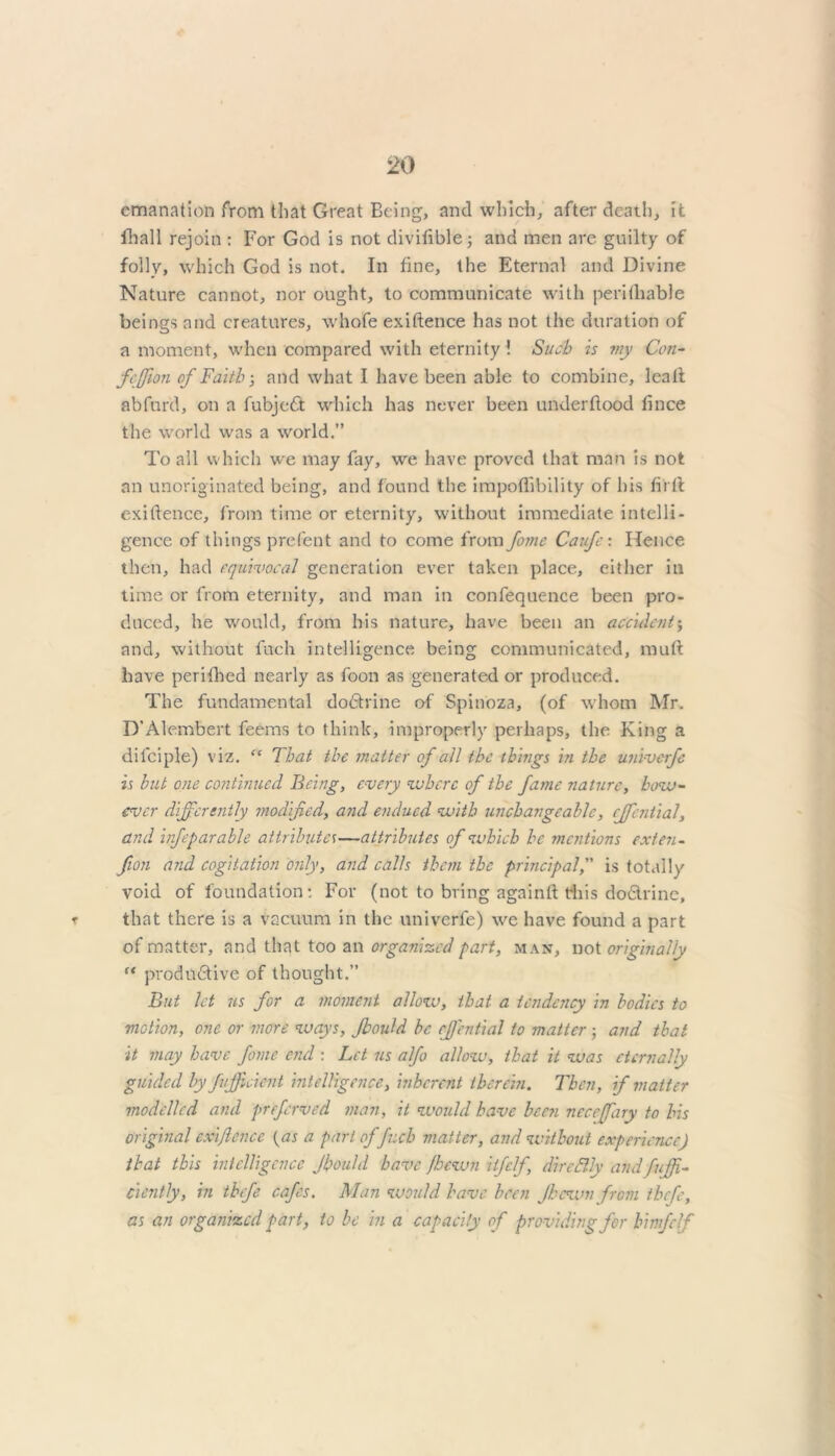 emanation from that Great Being, and which, after death, it fhall rejoin : For God is not diviftblej and men arc guilty of folly, which God is not. In fine, the Eternal and Divine Nature cannot, nor ought, to communicate with perifhable beings and creatures, whofe exiftence has not the duration of a moment, when compared with eternity ! Such is my Con- fcjjion of Faith-, and what I have been able to combine, leaft abfufd, on a fubjeCt which has never been underflood flnee the world was a world.” To all which we may fay, we have proved that man is not an unoriginated being, and found the impoffibility of his flrtt exiftence, from time or eternity, without immediate intelli- gence of things prefent and to come from forne Caufe: Hence then, had equivocal generation ever taken place, either in time or from eternity, and man in confequence been pro- duced, he would, from his nature, have been an accident; and, without fuch intelligence being communicated, mult have periflred nearly as foon as generated or produced. The fundamental doCtrine of Spinoza, (of whom Mr. D’Alembert feems to think, improperly perhaps, the King a di lei pie) viz. “ That the matter of all the things in the univerfe is but one continued Being, every where of the fame nature, how- ever differently modified, and endued with unchangeable, cffential, and infeparable attributes—attributes of which he mentions exten - Jion and cogitation only, and calls them the principal, is totally void of foundation: For (not to bring again ft this dodrine, ▼ that there is a vacuum in the univerfe) we have found a part of matter, and that too an organized part, man, not originally “ productive of thought.” But let us for a moment allow, that a tendency in bodies to motion, one or more ways, Jbould be rfi'ential to matter; and that it may have fame end : Let us alfo allow, that it was eternally guided by fvjficient intelligence, inherent therein. Then, if matter modelled and greferved man, it would have bee?i neccffary to his original cxijlcncc {as a part of fuch matter, and without experience) that this intelligence Jbould have jhewn itfelf, di redly and fuff- Ciently, in thefe cafes. Man would have been Jhewn from thefe, as an organized part, to be in a capacity of providing for himfclf
