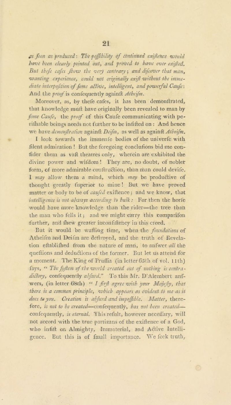 iis foon as produced: The pojjibilvty of continued exigence would have been clearly pointed out, and proved to have ever exijied. But tbefe cafes Jhcw the very contrary; and difcover that man, wanting experience, could not originally exift without the imme- diate interpoftion of fomc adi’tvc, intelligent, and powerful Caufe: And the proof is confequently againll Atheifm. Moreover, as, by thefe cafes, it has been demonftrated, that knowledge mud have originally been revealed to man by fome Caufe, the proof of this Caufe communicating with pe- rifhable beings needs not further to be infilled on : And hence we have demonfi ration againtl Deifm, as well as again ft Atheifm. I look towards the immenfe bodies of the univerfe with filent admiration ! But the foregoing concluftons bid me con- fider them as vaft theatres only, wherein are exhibited the divine power and wifdom ! They are, no doubt, of nobler form, of more admirable conltru&ion, than man could devife. I may allow them a mind, which may be produ6tive of thought greatly fuperior to mine! But we have proved matter or body to be of caufed exillence; and we know, that intelligence is not always according to bulb : For then the horfe would have more knowledge than the rider—the tree than the man who fells it} and we might carry this comparifon further, and fhew greater inconfifter.cy in this creed. But it would be wafting time, when the foundations of Atheifm and Deifm are deftroyed, and the truth of flevcla- tion eftablifhed from the nature of man, to anfwer all the queftions and dedudlions of the former. But let us attend for a moment. The King of Pruflia (in letter 65th of vol. 11th) fays, “ The fyftcm of the world created out of nothing is contra' dictory, confequently alfurd. To this Mr. D’Alembert anf- wers, (in letter 68th) “ 1 f.rjl agree with your Majefy, that there is a common principle, which appears as evident to me as it does to you. Creation is alfurd and impoffible. Matter, there- fore, is not to be created—confeqnently, has not been created— confequently, is eternal. This refult, however neceflary, will not accord with the true partisans of the exiftence of a God, who infill on Almighty, Immaterial, and Adlive Intelli- gence. But this is of fmall importance. We feek truth;