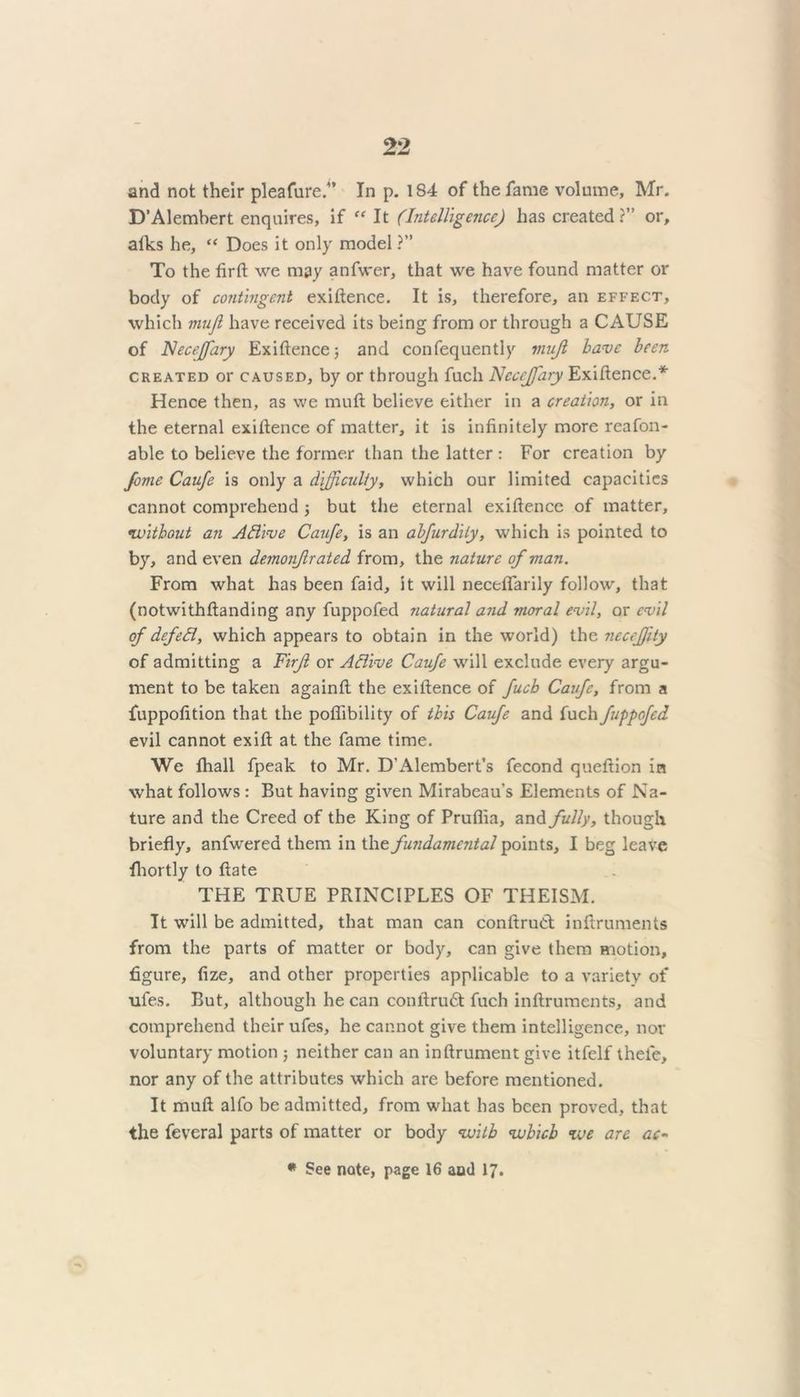 and not their pleafure.” In p. 184 of the fame volume, Mr. D’Alembert enquires, if “ It (Intelligence) has created?” or, alks he, “ Does it only model ?” To the firft we may anfwer, that we have found matter or body of contingent exiftence. It is, therefore, an effect, which muji have received its being from or through a CAUSE of Neceffiary Exiftence; and confequently muji have been created or caused, by or through fuch Ncceffary Exiftence.* Hence then, as we muft believe either in a creation, or in the eternal exiftence of matter, it is infinitely more reafon- able to believe the former than the latter : For creation by fome Caufe is only a difficulty, which our limited capacities cannot comprehend ; but the eternal exiftence of matter, •without an AElive Caufe, is an abfurdily, which is pointed to by, and even demonjlrated from, the nature of man. From what has been faid, it will neceflarily follow, that (notwithftanding any fuppofed natural and moral evil, ox evil of defed, which appears to obtain in the world) the necefjlty of admitting a Firf or Attive Caufe will exclude every argu- ment to be taken againft the exiftence of fuch Caufe, from a fuppofition that the poflibility of this Caufe and fuch fuppofed evil cannot exift at the fame time. We fhall fpeak to Mr. D’Alembert’s fecond queftion in what follows : But having given Mirabeau’s Elements of Na- ture and the Creed of the King of Prufiia, and fully, though briefly, anfwered them in the fundamental points, I beg leave fhortly to ftate THE TRUE PRINCIPLES OF THEISM. It will be admitted, that man can conftruCt inftruments from the parts of matter or body, can give them motion, figure, fize, and other properties applicable to a variety of ufes. But, although he can conftrudt fuch inftruments, and comprehend their ufes, he cannot give them intelligence, nor voluntary motion ; neither can an inftrument give itfelf theie, nor any of the attributes which are before mentioned. It muft alfo be admitted, from what has been proved, that the feveral parts of matter or body with which we are ac- * See note, page 16 aod 17.