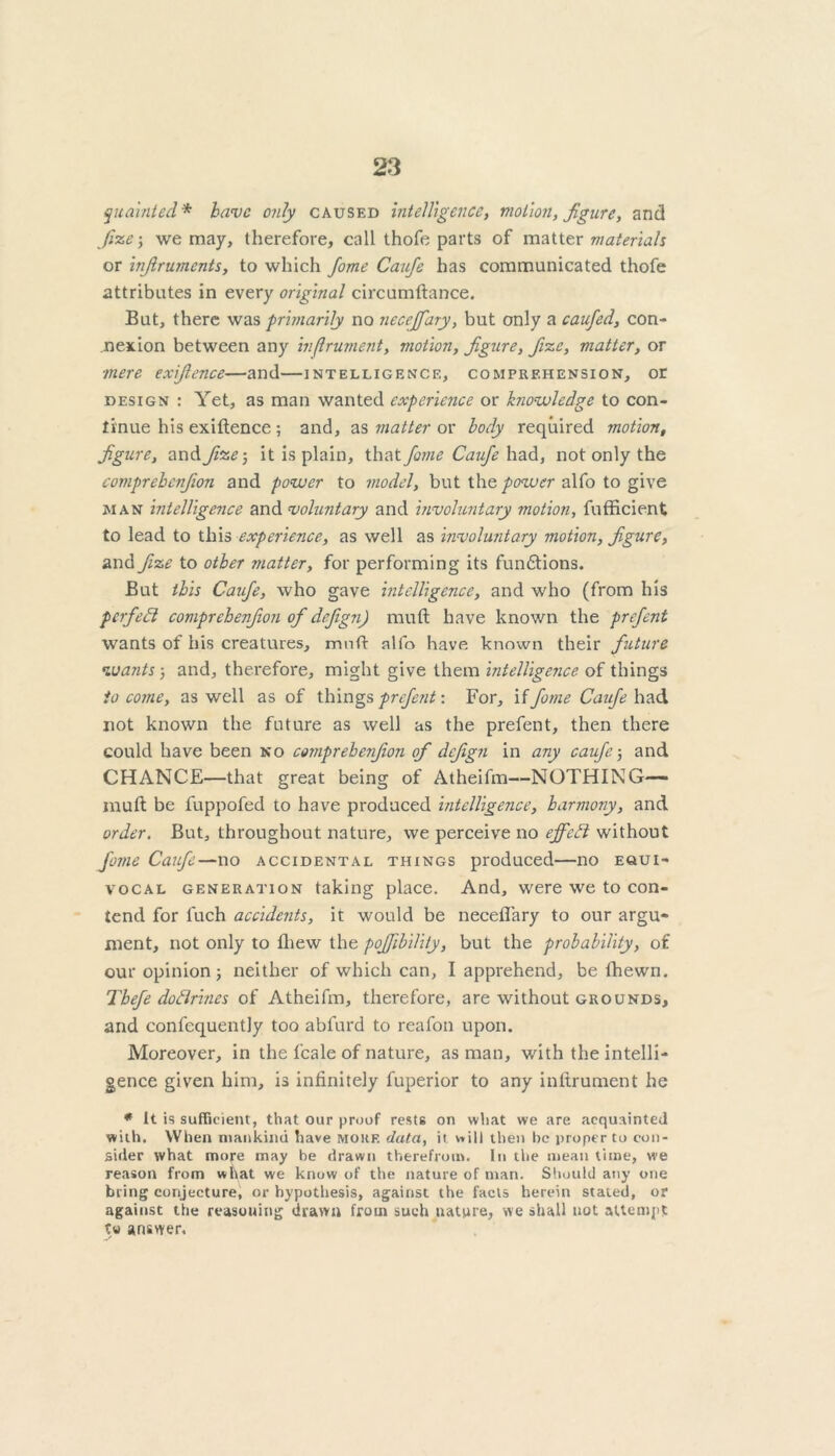 quainted * have only caused intelligence, motion, figure, and fize; we may, therefore, call thofe parts of matter materials or infiruments, to which fome Caufe has communicated thofe attributes in every original circumftance. But, there was primarily no neceffary, but only a caufed, con- nexion between any inftrument, motion, figure, fize, matter, or ■mere exifience—and—intelligence, comprehension, or design : Yet, as man wanted experience or knowledge to con- tinue his exiftence ; and, as matter or body required motion, figure, and fize-, it is plain, that fome Caufe had, not only the comprehcnfion and power to model, but the power alfo to give man intelligence and voluntary and involuntary motion, fufficient to lead to this experience, as well as involuntary motion, figure, and fize to other matter, for performing its fun&ions. But this Caufe, who gave intelligence, and who (from his perfect comprehenfion of defgn) mu ft have known the prefent wants of his creatures, mnft alfo have known their future wants-, and, therefore, might give them intelligence of things to come, as well as of things prefent: For, if fome Caufe had not known the future as well as the prefent, then there could have been no comprehenfion of defign in any caufe-, and CHANCE—that great being of Atheifm—NOTHING— rauft be fuppofed to have produced intelligence, harmony, and order. But, throughout nature, we perceive no effeCi without fome Caufe—no accidental things produced—no equi- vocal generation taking place. And, were we to con- tend for fuch accidents, it would be necefi'ary to our argu- ment, not only to ftiew the pofiihility, but the probability, of our opinion j neither of which can, I apprehend, be lhewn. Tbefe dodrines of Atheifm, therefore, are without grounds, and confequently too abfurd to reafon upon. Moreover, in the fcale of nature, as man, with the intelli- gence given him, is infinitely fuperior to any inftrument he * It is sufficient, that our proof rests on what we are acquainted with. When mankind have more data, it will then be proper to con- sider what more may be drawn therefrom. In the mean time, we reason from what we know of the nature of man. Should any one bring conjecture, or hypothesis, against the facts herein staled, or against the reasoning drawn from such nature, we shall not attempt answer.