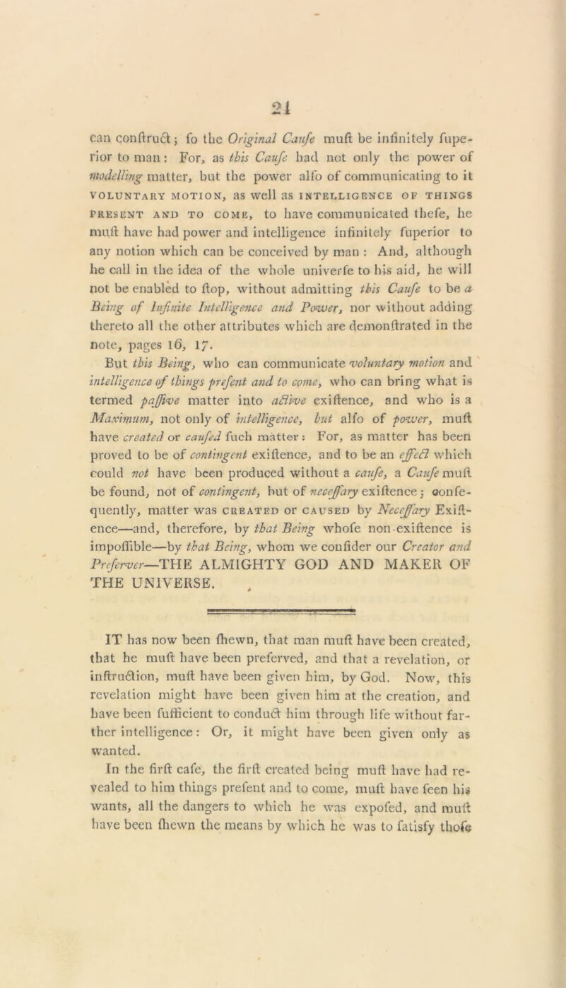 21 can conftru6t; fo the Original Caufe rauft be infinitely fupe- ri or to man: For, as this Caujc bad not only the power of modelling matter, but the power alfo of communicating to it VOLUNTARY MOTION, as Well RS INTELLIGENCE OF THINGS present and to come, to have communicated thefe, he mutt have had power and intelligence infinitely fuperior to any notion which can be conceived by man : And, although he call in the idea of the whole univerfe to his aid, he will not be enabled to ftop, without admitting this Caufe to be a Being of Infinite Intelligence and Power, nor without adding thereto all the other attributes which are demonstrated in the note, pages 1(3, 17. But this Being, who can communicate voluntary motion and intelligence of things prefent and to come, who can bring what is termed paffive matter into aflive existence, and who is a Maximum, not only of intelligence, but alfo of power, mult have created or caufed fuch matter: For, as matter has been proved to be of contingent existence, and to be an effeft which could not have been produced without a caufe, a Caufe mull be found, not of contingent, hut of ncceffary existence 3 oonfe- quently, matter was created or caused by Neccjfary Exist- ence—and, therefore, by that Being whofe non existence is impoflible—by that Being, whom we coufider our Creator and Prcfer-ver—THE ALMIGHTY GOD AND MAKER OF THE UNIVERSE. IT has now been Shewn, that man muft have been created, that he muft have been preferved, and that a revelation, or inftru£tion, mutt have been given him, by God. Now, this revelation might have been given him at the creation, and have been fufticient to conduct him through life without far- ther intelligence: Or, it might have been given only as wanted. In the firft cafe, the firft created being muft have had re- vealed to him things prefent and to come, muft have feen his wants, all the dangers to which he was expofed, and muft have been Shewn the means by which he was to fatisfy thefe
