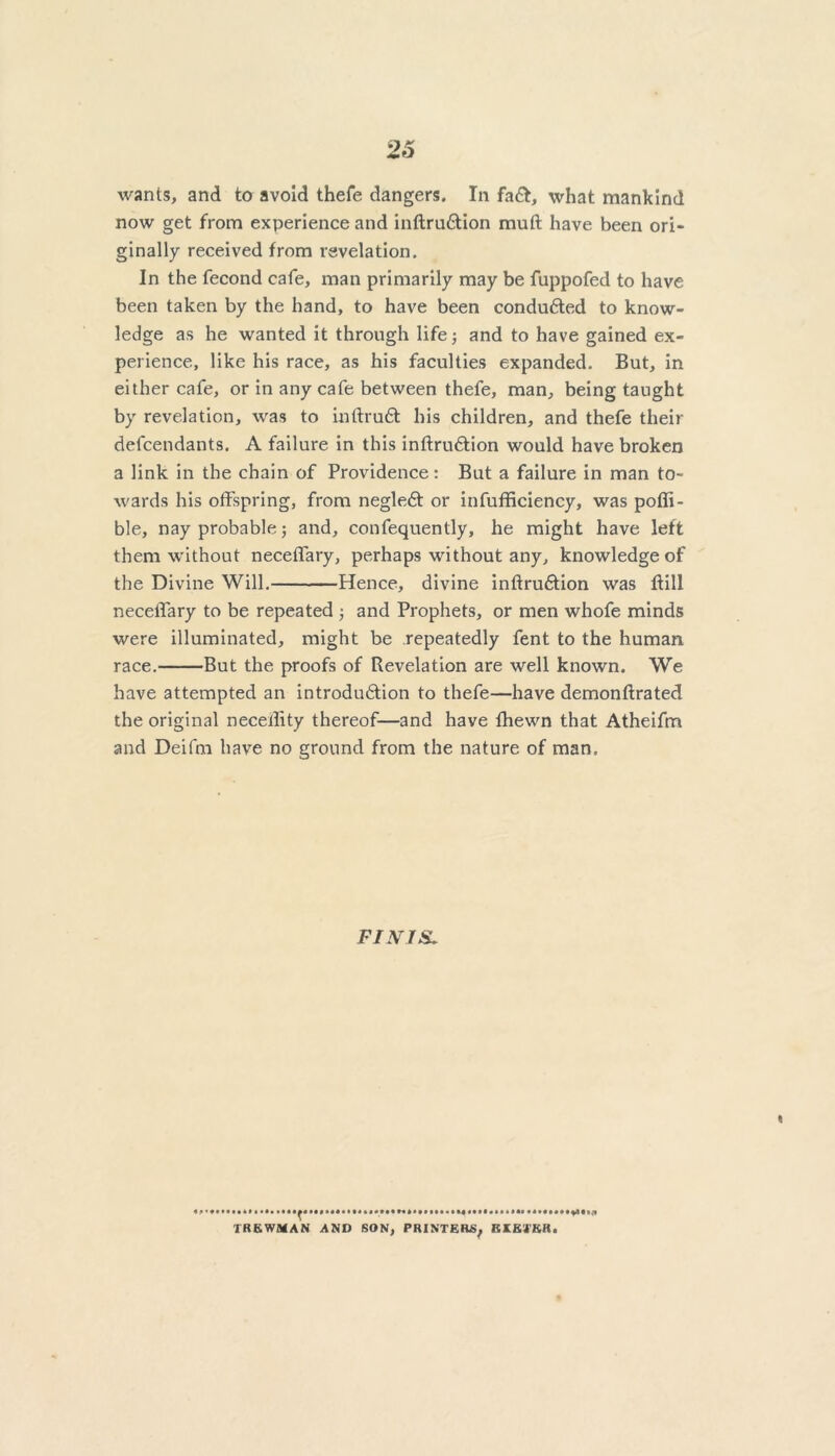 wants, and to avoid thefe dangers. In fa&, what mankind now get from experience and inftrudtion muft have been ori- ginally received from revelation. In the fecond cafe, man primarily may be fuppofed to have been taken by the hand, to have been conduced to know- ledge as he wanted it through life; and to have gained ex- perience, like his race, as his faculties expanded. But, in either cafe, or in any cafe between thefe, man, being taught by revelation, was to inftruft his children, and thefe their defendants. A failure in this inftrudtion would have broken a link in the chain of Providence: But a failure in man to- wards his offspring, from negledt or infufficiency, was poffi- ble, nay probable 5 and, confequently, he might have left them without necetfary, perhaps without any, knowledge of the Divine Will. Hence, divine inftrudtion was Bill necetfary to be repeated ; and Prophets, or men whofe minds were illuminated, might be repeatedly fent to the human race. But the proofs of Revelation are well known. We have attempted an introdudtion to thefe—have demonftrated the original necellity thereof—and have fhewn that Atheifm and Deifrn have no ground from the nature of man. FI NTS. * t * IBBWMAN AND SON, PRINTERS, EXETER.