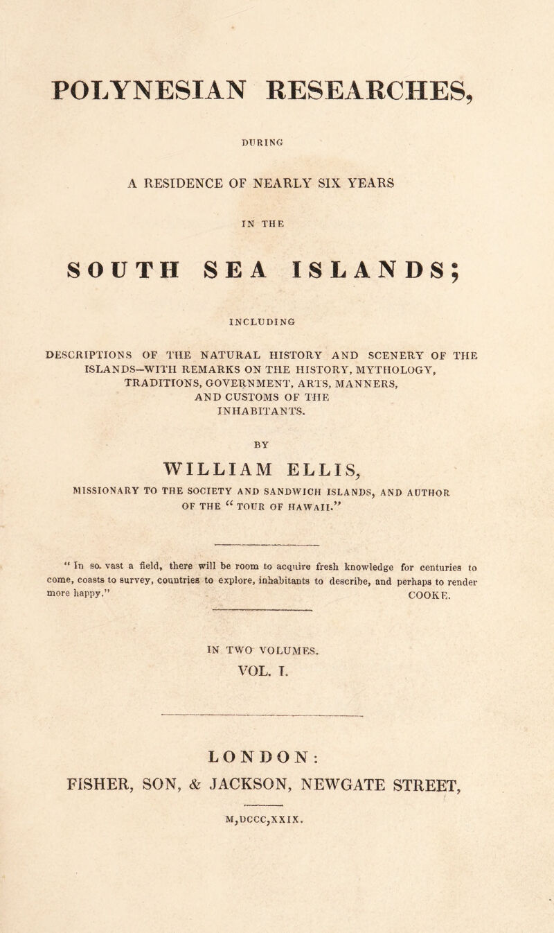 POLYNESIAN RESEARCHES, DURING A RESIDENCE OF NEARLY SIX YEARS IN THE SOUTH SEA islands; INCLUDING DESCRIPTIONS OF THE NATURAL HISTORY AND SCENERY OF THE ISLANDS—WITH REMARKS ON THE HISTORY, MYTHOLOGY, TRADITIONS, GOVERNMENT, ARTS, MANNERS, AND CUSTOMS OF THE INHABITANTS. BY WILLIAM ELLIS, MISSIONARY TO THE SOCIETY AND SANDWICH ISLANDS, AND AUTHOR OF THE “ TOUR OF HAWAII.” “ In so. vast a field, there will be room to acquire fresh knowledge for centuries to come, coasts to survey, countries to explore, inhabitants to describe, and perhaps to render more happy.” COOKE. IN TWO VOLUMES. VOL. T. LONDON: FISHER, SON, & JACKSON, NEWGATE STREET, M,DCCC,XXIX.