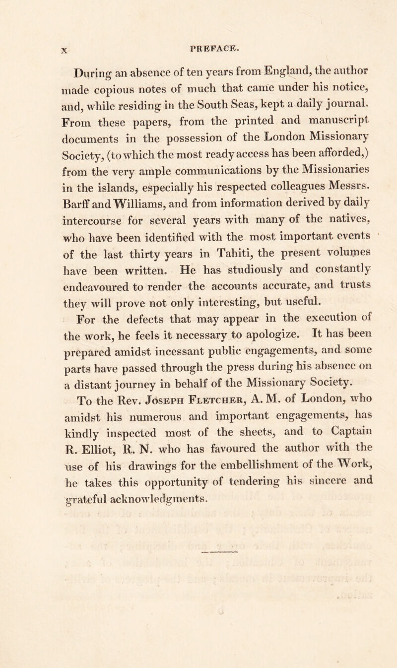 During an absence of ten years from England, the author made copious notes of much that came under his notice, and, while residing in the South Seas, kept a daily journal. From these papers, from the printed and manuscript documents in the possession of the London Missionary Society, (to which the most ready access has been afforded,) from the very ample communications by the Missionaries in the islands, especially his respected colleagues Messrs. Barff and Williams, and from information derived by daily intercourse for several years with many of the natives, who have been identified with the most important events of the last thirty years in Tahiti, the present volumes have been written. He has studiously and constantly endeavoured to render the accounts accurate, and trusts they will prove not only interesting, but useful. For the defects that may appear in the execution of the work, he feels it necessary to apologize. It has been prepared amidst incessant public engagements, and some parts have passed through the press during his absence on a distant journey in behalf of the Missionary Society. To the Rev. Joseph Fletcher, A. M. of London, who amidst his numerous and important engagements, has kindly inspected most of the sheets, and to Captain R. Elliot, R. N. who has favoured the author with the use of his drawings for the embellishment of the Work, he takes this opportunity of tendering his sincere and grateful acknowledgments.