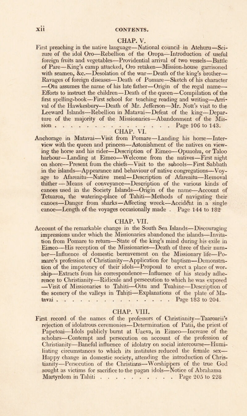 CHAP. V. First preaching in the native language—National council in Atehuru—Sei- zure of the idol Oro—Rebellion of the Oropa—Introduction of useful foreign fruits and vegetables—Providential arrival of two vessels—Battle of Pare—King’s camp attacked, Oro retaken—Mission-house garrisoned with seamen, &c.—Desolation of the war—Death of the king’s brother— Ravages of foreign diseases—Death of Pomare—Sketch of his character —Otu assumes the name of his late father—Origin of the regal name— Efforts to instruct the children—Death of the queen—Compilation of the first spelling-book—-First school for teaching reading and writing—Arri- val of the Hawkesbury—-Death of Mr. Jefferson—Mr. Nott’s visit to the Leeward Islands—Rebellion in Matavai—Defeat of the king—Depar- ture of the majority of the Missionaries—Abandonment of the Mis- sion Page 106 to 143. CHAP. VI. Anchorage in Matavai—Visit from Pomare—Landing his horse—Inter- view with the queen and princess—Astonishment of the natives on view- ing the horse and his rider—Description of Eimeo—Opunohu, or Taloo harbour—Landing at Eimeo—Welcome from the natives—First night on shore—Present from the chiefs—Visit to the schools—First Sabbath in the islands—Appearance and behaviour of native congregations—Voy- age to Afareaitu—Native meal—Description of Afareaitu—Removal thither — Means of conveyance—Description of the various kinds of canoes used in the Society Islands—Origin of the name—Account of Tetuaroa, the watering-place of Tahiti—Methods of navigating their canoes—Danger from sharks—Affecting wreck—Accident in a single canoe—Length of the voyages occasionally made . Page 144 to 182 CHAP. VII. Account of the remarkable change in the South Sea Islands—Discouraging impressions under which the Missionaries abandoned the islands—Invita- tion from Pomare to return—State of the king’s mind during his exile in Eimeo—His reception of the Missionaries—Death of three of their num- ber—Influence of domestic bereavement on the Missionary life—Po- mare’s profession of Christianity—Application for baptism—Demonstra- tion of the impotency of their idols—Proposal to erect a place of wor- ship—Extracts from his correspondence—Influence of his steady adhe- rence to Christianity—Ridicule and persecution to which he was exposed —Visit of Missionaries to Tahiti—Oitu and Tuahine—Description of the scenery of the valleys in Tahiti—Explanations of the plate of Ma- tavai Page 183 to 204, CHAP. VIII. First record of the names of the professors of Christianity—Taaroarii’s rejection of idolatrous ceremonies—Determination of Patii, the priest of Papetoai—Idols publicly burnt at Uaeva, in Eimeo—Increase of the scholars—Contempt and persecution on account of the profession of Christianity—Baneful influence of idolatry on social intercourse—Humi- liating circumstances to which its institutes reduced the female sex— Happy change in domestic society, attending the introduction of Chris- tianity—Persecution of the Christians—Worshippers of the true God sought as victims for sacrifice to the pagan idols—Notice of Abrahama Martyrdom in Tahiti Page 205 to 228