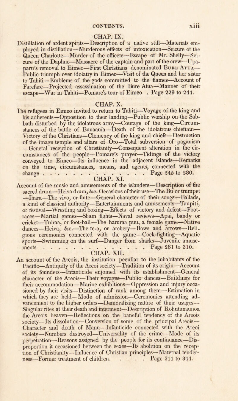 CHAP. IX. Distillation of ardent spirits—Description of a native still—Materials em- ployed in distillation—Murderous effects of intoxication—Seizure of the Queen Charlotte—Murder of the officers—Escape of Mr. Shelly—Sei- zure of the Daphne—Massacre of the captain and part of the crew—Upa- paru’s removal to Eimeo—First Christians denominated Bure Atua—- Public triumph over idolatry in Eimeo—Visit of the Queen and her sister to Tahiti—Emblems of the gods committed to the flames—Account of Farefare—Projected assassination of the Bure Atua—Manner of their escape—-War in Tahiu—Pomare’s tour of Eimeo . Page 229 to 244. CHAP. X. The refugees in Eimeo invited to return to Tahiti—Voyage of the king and his adherents—Opposition to their landing—Public worship on the Sab- bath disturbed by the idolatrous army—Courage of the king-—Circum- stances of the battle of Bunaau'ia—Death of the idolatrous chieftain— Victory of the Christians—Clemency of the king and chiefs—Destruction of the image temple and altars of Oro—Total subversion of paganism —General reception of Christianity—Consequent alteration in the cir- cumstances of the people—Pomare’s prayer—Tidings of the victory conveyed to Eimeo—Its influence in the adjacent islands—Remarks on the time, circumstances, means, and agents, connected with the change Page 245 to 280. CHAP. XI. Account of the music and amusements of the islanders—Description of the sacred drum—Heiva drum, &c. Occasions of their use—The Bu or trumpet —Ihara—The vivo, or flute—General character of their songs—Ballads, a kind of classical authority—Entertainments and amusements—Taupiti, or festival—Wrestling and boxing—Effects of victory and defeat—Foot- races—Martial games—Sham fights—Naval reviews—Apai, bandy or cricket—Tuiraa, or foot-ball—The haruraa puu, a female game—Native dances—Heiva, &c.—The te-a, or archery—Bows and arrows—Reli- gious ceremonies connected with the game—Cock-fighting—Aquatic sports—Swimming on the surf—Danger from sharks—Juvenile amuse- ments Page 281 to 310. CHAP. XII. An account of the Areois, the institution peculiar to the inhabitants of the Pacific—Antiquity of the Areoi society—Tradition of its origin—Account of its founders—Infanticide enjoined with its establishment—General character of the Areois—Their voyages—Public dances—Buildings for their accommodation—Marine exhibitions—Oppression and injury occa- sioned by their visits—Distinction of rank among them—Estimation in which they are held—Mode of admission—Ceremonies attending ad- vancement to the higher orders—Demoralizing nature of their usages— Singular rites at their death and interment—Description of Rohutunaunoa the Areois heaven—Reflections on the baneful tendency of the Areois society—Its dissolution—Conversion of some of the principal Areois— Character and death of Manu—Infanticide connected with the Areoi society—Numbers destroyed—Universality of the crime—Mode of its perpetration—Reasons assigned by the people for its continuance—Dis- proportion it occasioned between the sexes—Its abolition on the recep- tion of Christianity—Influence of Christian principles—Maternal tender- ness—Former treatment of children. .... Page 311 to 344.