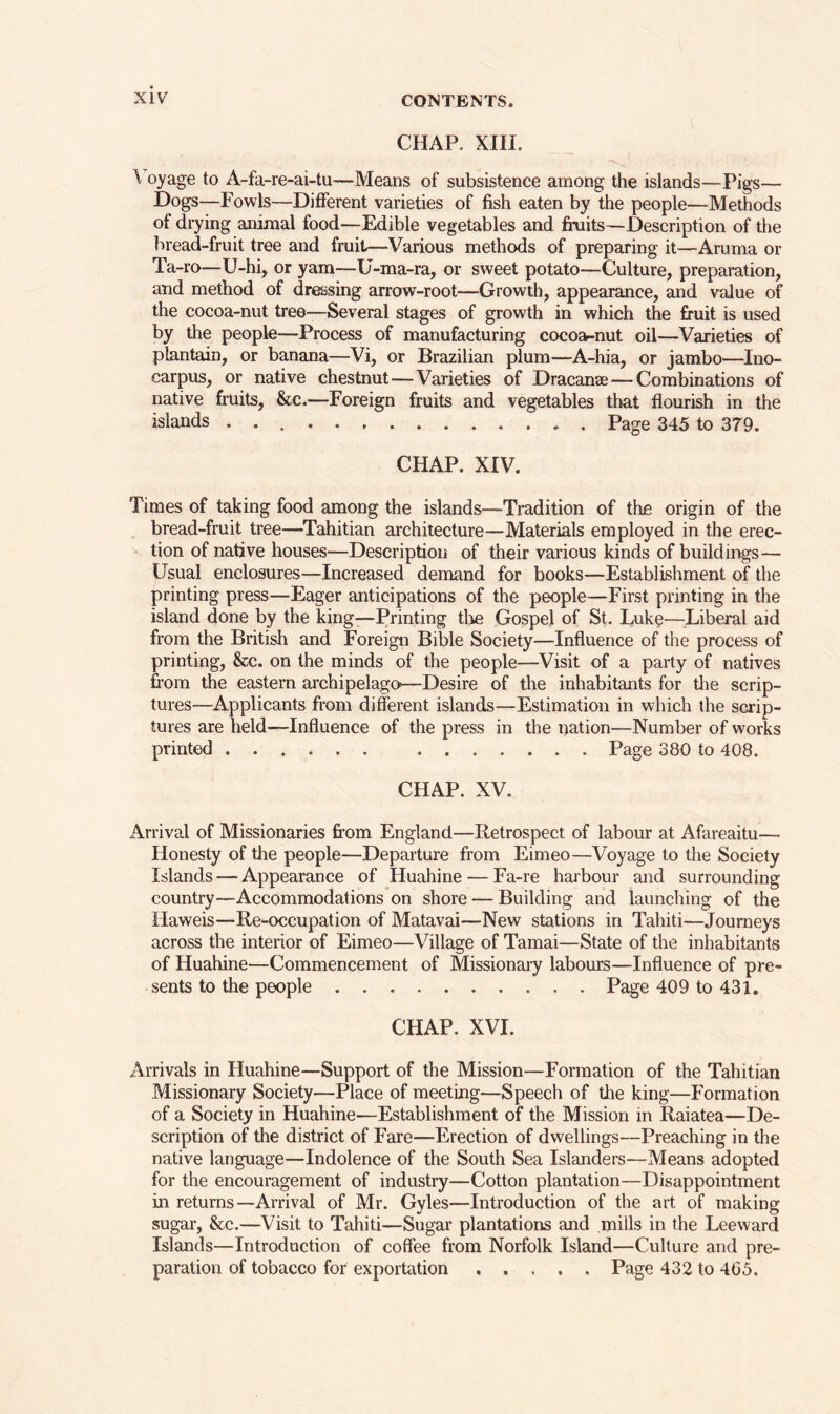 CHAP. XIII. \ oyage to A-fa-re-ai-tu—Means of subsistence among the islands—Pigs— Dogs—Fowls—Different varieties of fish eaten by the people—Methods of drying animal food—Edible vegetables and fruits—Description of the bread-fruit tree and fruit—Various methods of preparing it—Aruma or Ta-ro—U-hi, or yam—U-ma-ra, or sweet potato—Culture, preparation, and method of dressing arrow-root—Growth, appearance, and value of the cocoa-nut tree—Several stages of growth in which the fruit is used by the people—Process of manufacturing cocoa-nut oil—Varieties of plantain, or banana—Vi, or Brazilian plum—A-hia, or jambo—Ino- carpus, or native chestnut—Varieties of Dracanae — Combinations of native fruits, &c.—Foreign fruits and vegetables that flourish in the islands Page 345 to 379. CHAP. XIV. Times of taking food among the islands—Tradition of the origin of the bread-fruit tree—Tahitian architecture—Materials employed in the erec- tion of native houses—Description of their various kinds of buildings— Usual enclosures—Increased demand for books—Establishment of the printing press—Eager anticipations of the people—First printing in the island done by the king—Printing the Gospel of St. Luke—Liberal aid from the British and Foreign Bible Society—Influence of the process of printing, &c. on the minds of the people—Visit of a party of natives from the eastern archipelago—Desire of the inhabitants for the scrip- tures—Applicants from different islands—Estimation in which the scrip- tures are held—Influence of the press in the nation—Number of works printed Page 380 to 408. CHAP. XV. Arrival of Missionaries from England—Retrospect of labour at Afareaitu— Honesty of the people—Departure from Eimeo—Voyage to the Society Islands — Appearance of Huahine — Fa-re harbour and surrounding country—Accommodations on shore — Building and launching of the Haweis—Re-occupation of Matavai—New stations in Tahiti—Journeys across the interior of Eimeo—Village of Tamai—State of the inhabitants of Huahine—Commencement of Missionary labours—Influence of pre- sents to the people Page 409 to 431. CHAP. XVI. Arrivals in Huahine—Support of the Mission—Formation of the Tahitian Missionary Society—Place of meeting—Speech of the king—Formation of a Society in Huahine—Establishment of the Mission in Raiatea—De- scription of the district of Fare—Erection of dwellings—Preaching in the native language—Indolence of the South Sea Islanders—Means adopted for the encouragement of industry—Cotton plantation—Disappointment in returns—Arrival of Mr. Gyles—Introduction of the art of making sugar, &c.—Visit to Tahiti—Sugar plantations and mills in the Leeward Islands—Introduction of coffee from Norfolk Island—Culture and pre- paration of tobacco for exportation Page 432 to 4(35.