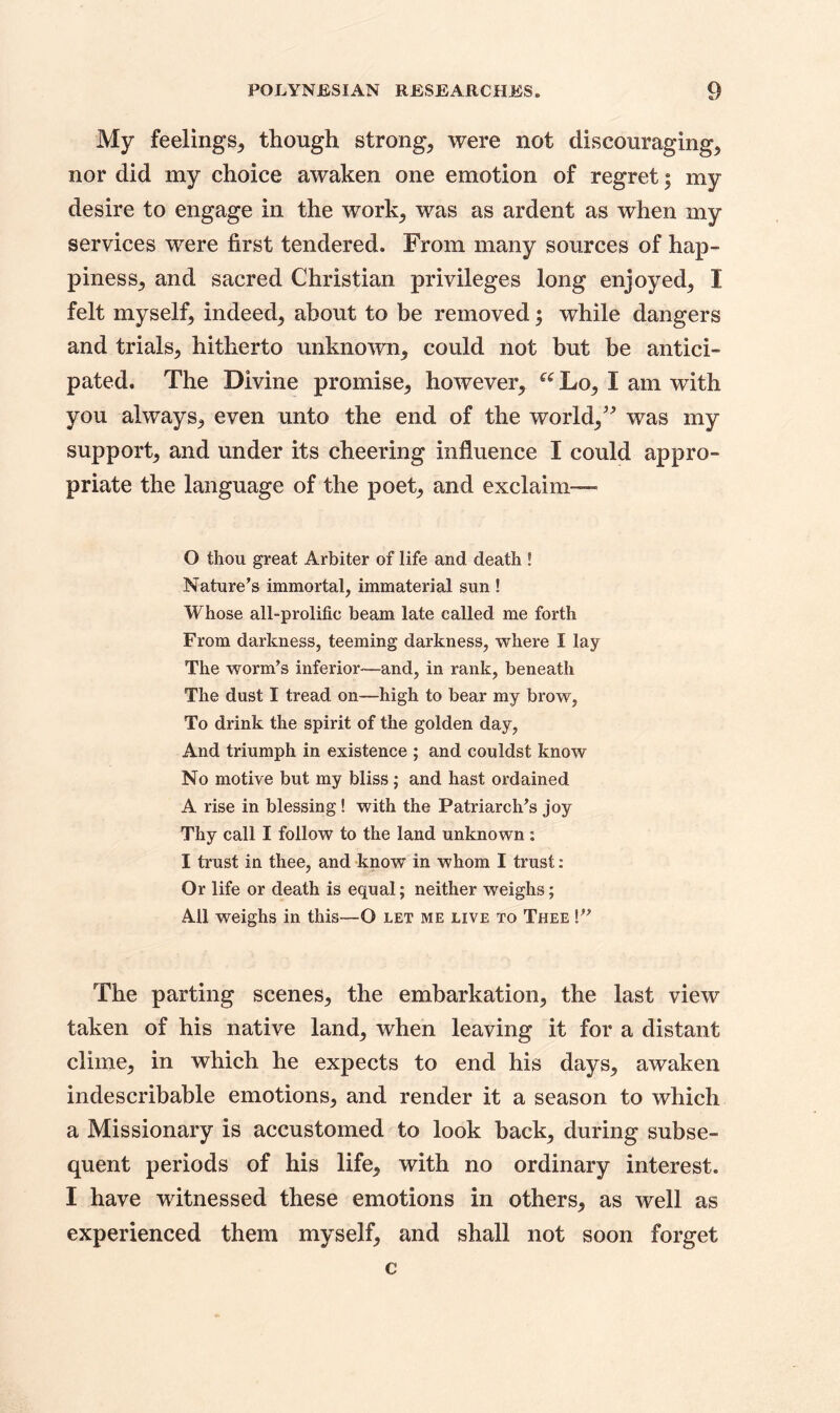 My feelings, though strong, were not discouraging, nor did my choice awaken one emotion of regret; my desire to engage in the work-, was as ardent as when my services were first tendered. From many sources of hap- piness, and sacred Christian privileges long enjoyed, I felt myself, indeed, about to be removed; while dangers and trials, hitherto unknown, could not but be antici- pated. The Divine promise, however, u Lo, I am with you always, even unto the end of the world,” was my support, and under its cheering influence I could appro- priate the language of the poet, and exclaim— 0 thou great Arbiter of life and death ! Nature’s immortal, immaterial sun ! Whose all-prolific beam late called me forth From darkness, teeming darkness, where I lay The worm’s inferior—and, in rank, beneath The dust I tread on—high to bear my brow, To drink the spirit of the golden day, And triumph in existence ; and couldst know No motive but my bliss; and hast ordained A rise in blessing ! with the Patriarch’s joy Thy call I follow to the land unknown : 1 trust in thee, and know in whom I trust: Or life or death is equal; neither weighs; All weighs in this—O let me live to Thee !” The parting scenes, the embarkation, the last view taken of his native land, when leaving it for a distant clime, in which he expects to end his days, awaken indescribable emotions, and render it a season to which a Missionary is accustomed to look back, during subse- quent periods of his life, with no ordinary interest. I have witnessed these emotions in others, as well as experienced them myself, and shall not soon forget c